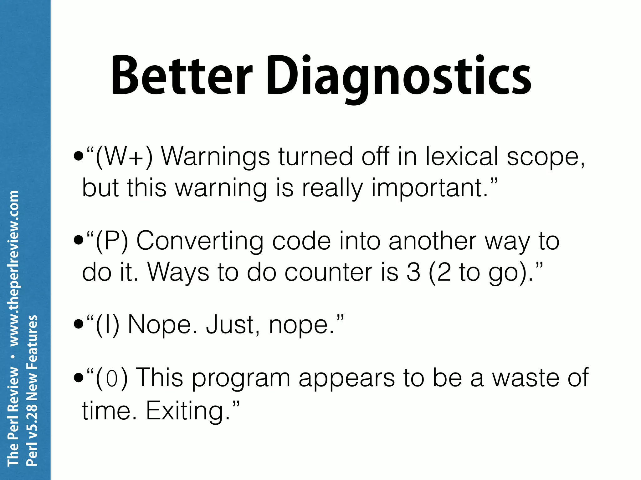 ThePerlReview•www.theperlreview.com
Perlv5.28NewFeatures
Better Diagnostics
•“(W+) Warnings turned off in lexical scope,
but this warning is really important.”
•“(P) Converting code into another way to
do it. Ways to do counter is 3 (2 to go).”
•“(I) Nope. Just, nope.”
•“(0) This program appears to be a waste of
time. Exiting.”
 