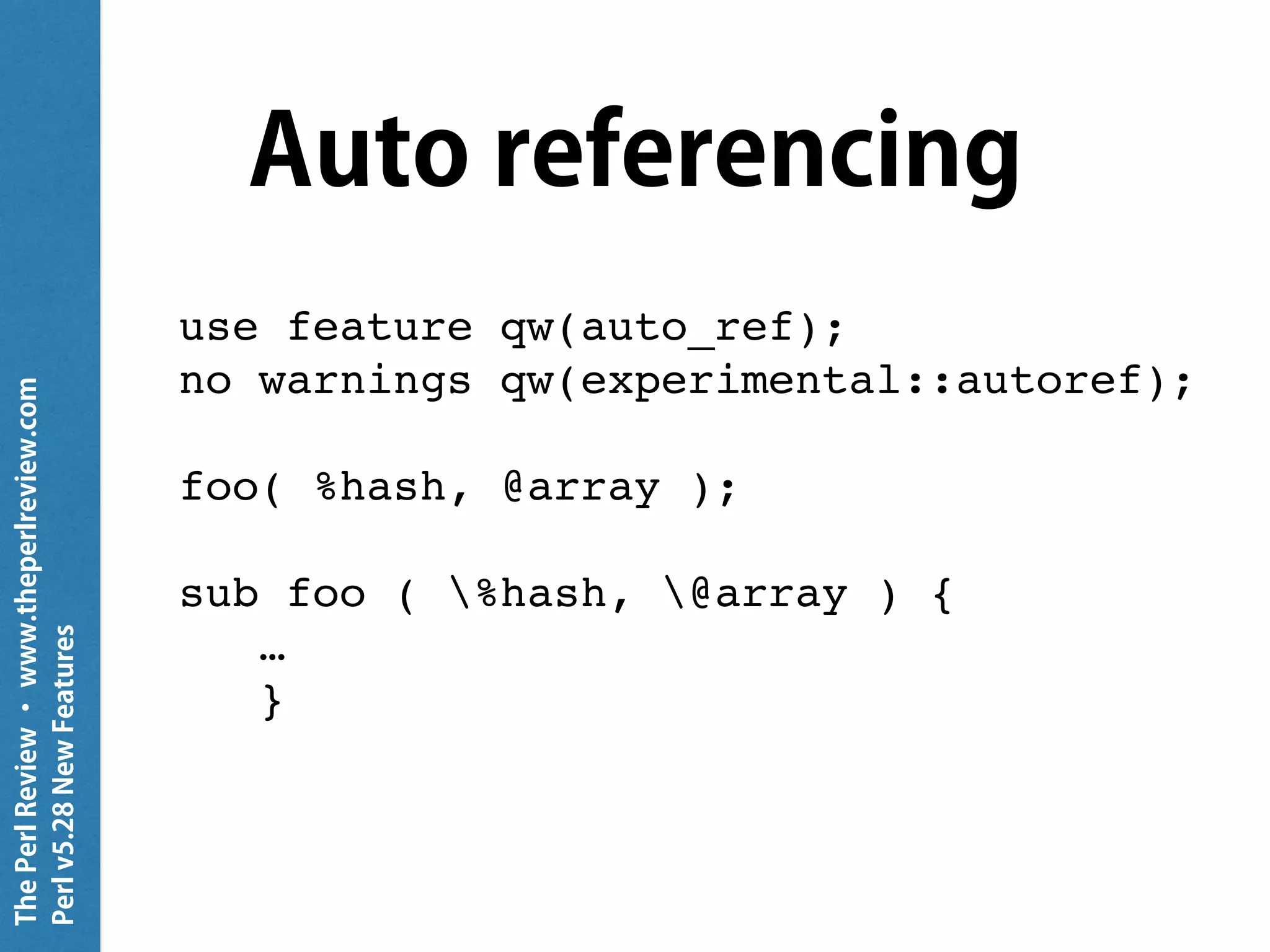 ThePerlReview•www.theperlreview.com
Perlv5.28NewFeatures
Auto referencing
use feature qw(auto_ref);
no warnings qw(experimental::autoref);
foo( %hash, @array );
sub foo ( %hash, @array ) {
…
}
 