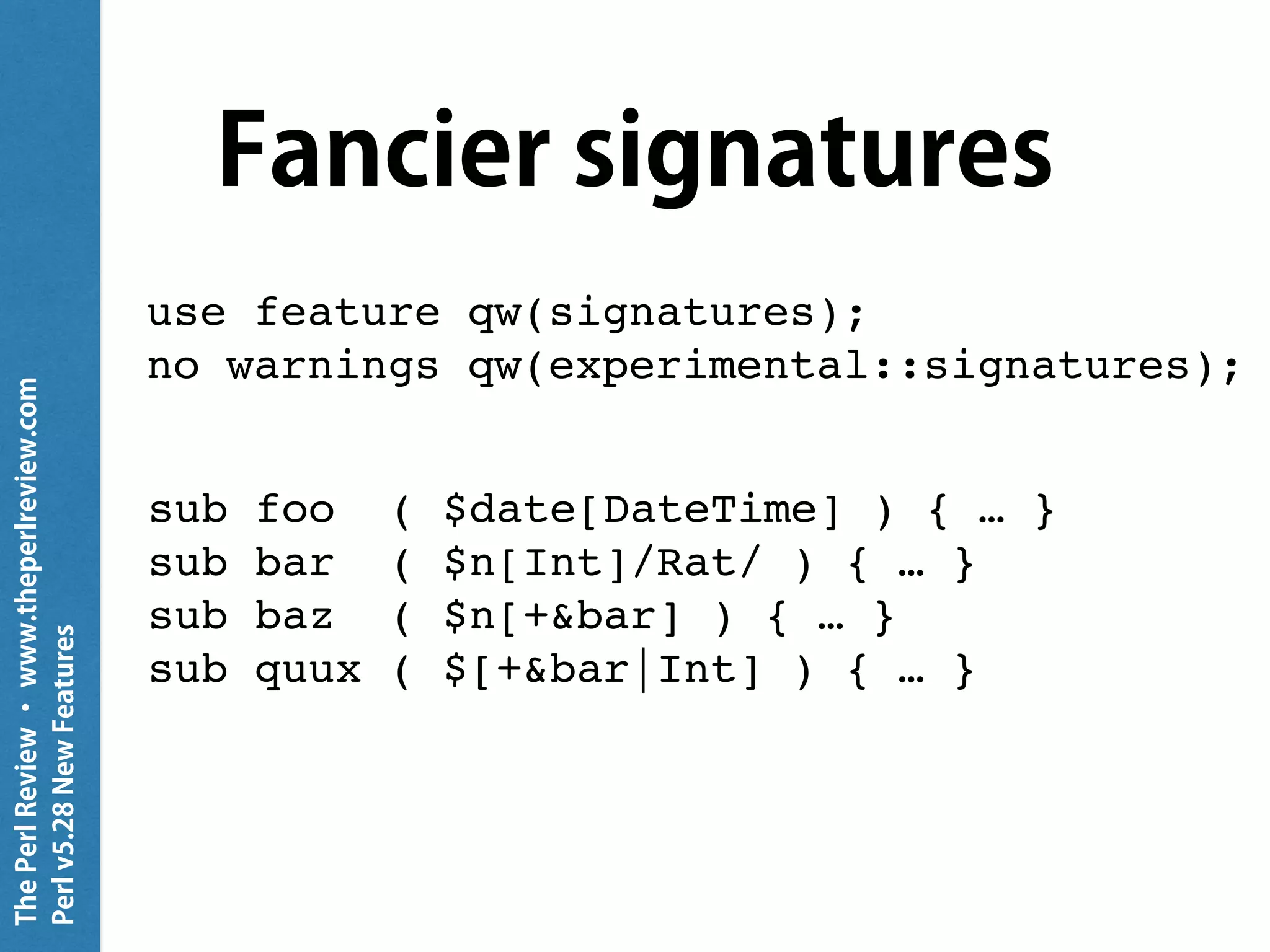 ThePerlReview•www.theperlreview.com
Perlv5.28NewFeatures
Fancier signatures
use feature qw(signatures);
no warnings qw(experimental::signatures);
sub foo ( $date[DateTime] ) { … }
sub bar ( $n[Int]/Rat/ ) { … }
sub baz ( $n[+&bar] ) { … }
sub quux ( $[+&bar|Int] ) { … }
 