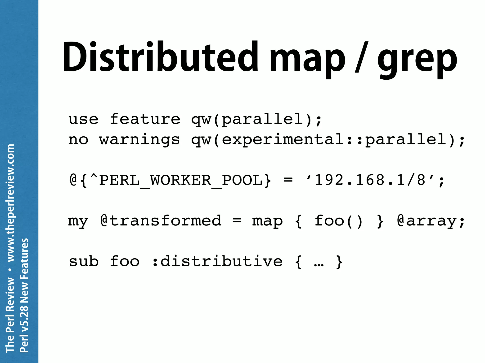ThePerlReview•www.theperlreview.com
Perlv5.28NewFeatures
Distributed map / grep
use feature qw(parallel);
no warnings qw(experimental::parallel);
@{^PERL_WORKER_POOL} = ‘192.168.1/8’;
my @transformed = map { foo() } @array;
sub foo :distributive { … }
 