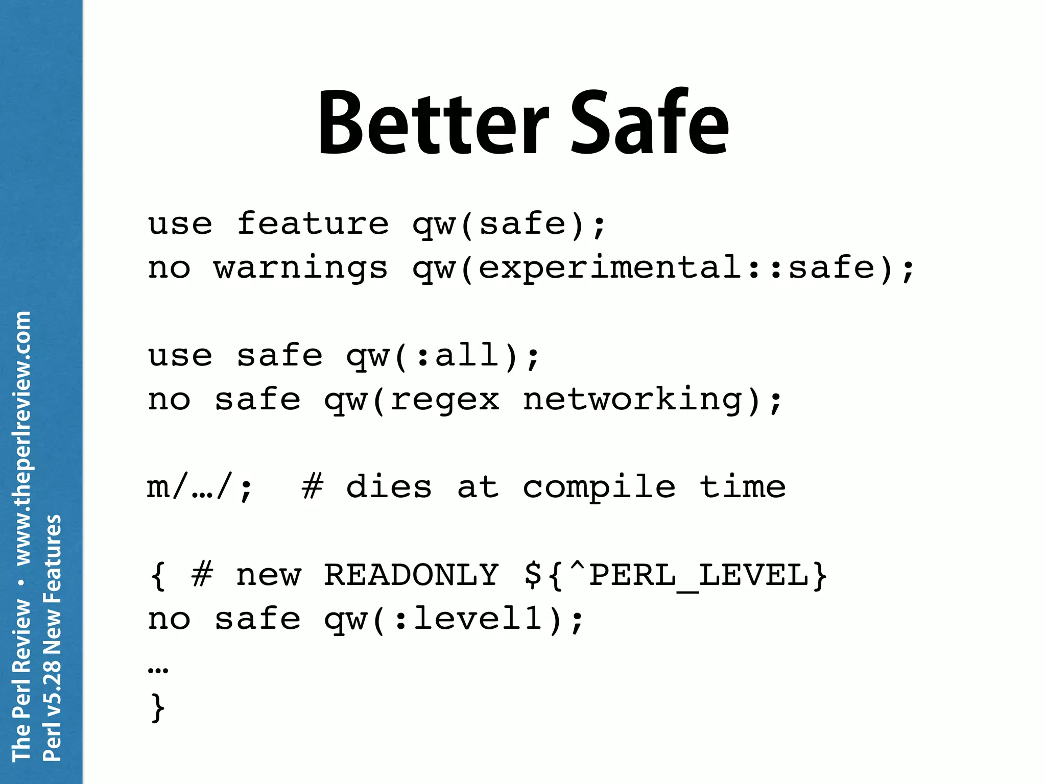 ThePerlReview•www.theperlreview.com
Perlv5.28NewFeatures
Better Safe
use feature qw(safe);
no warnings qw(experimental::safe);
use safe qw(:all);
no safe qw(regex networking);
m/…/; # dies at compile time
{ # new READONLY ${^PERL_LEVEL}
no safe qw(:level1);
…
}
 