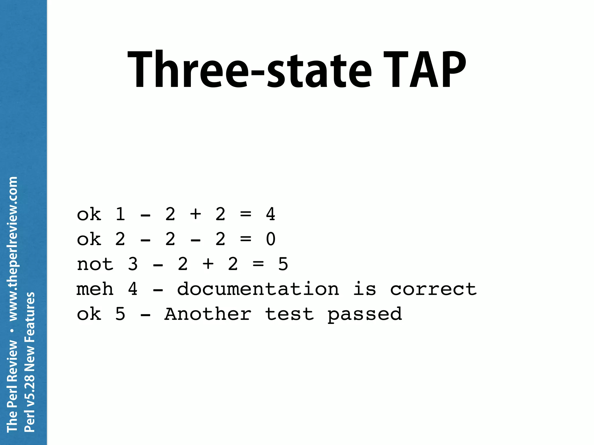 ThePerlReview•www.theperlreview.com
Perlv5.28NewFeatures
Three-state TAP
ok 1 - 2 + 2 = 4
ok 2 - 2 - 2 = 0
not 3 - 2 + 2 = 5
meh 4 - documentation is correct
ok 5 - Another test passed
 