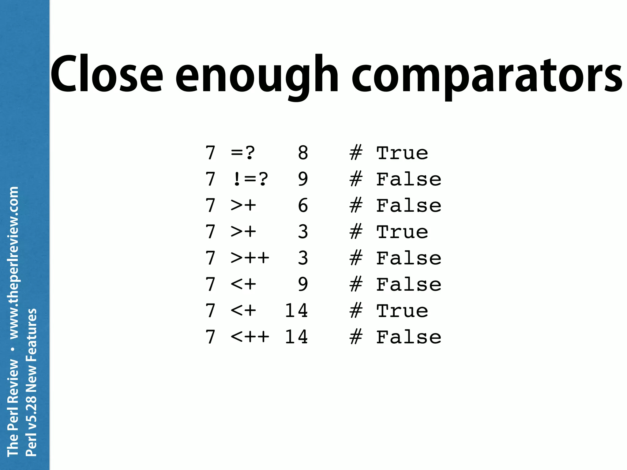 ThePerlReview•www.theperlreview.com
Perlv5.28NewFeatures
Close enough comparators
7 =? 8 # True
7 !=? 9 # False
7 >+ 6 # False
7 >+ 3 # True
7 >++ 3 # False
7 <+ 9 # False
7 <+ 14 # True
7 <++ 14 # False
 
