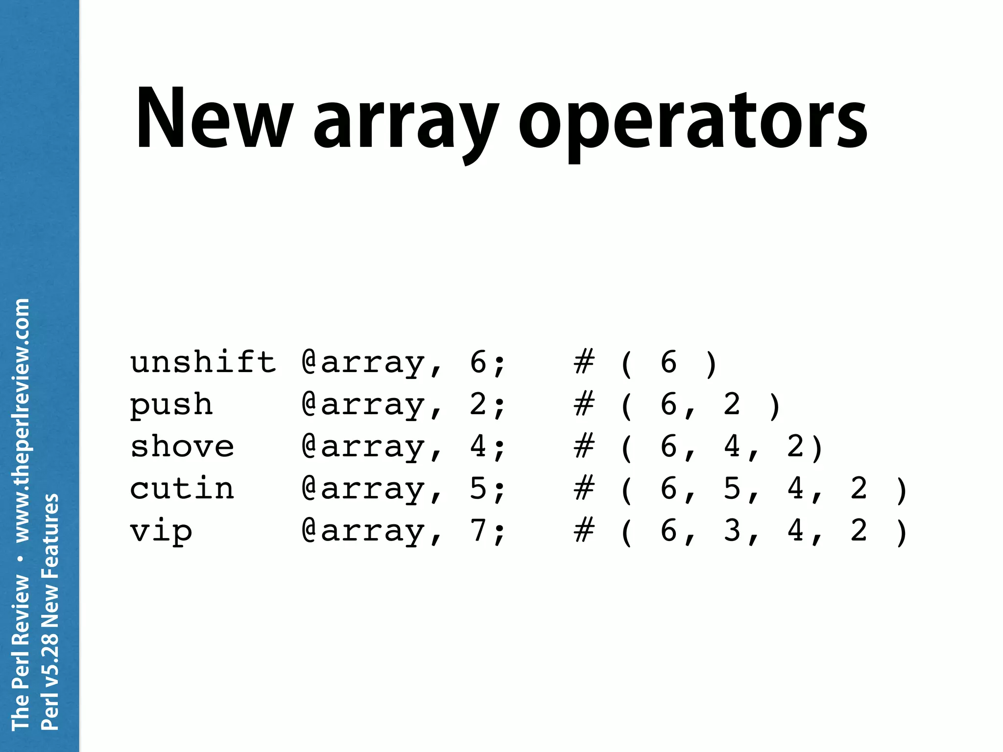 ThePerlReview•www.theperlreview.com
Perlv5.28NewFeatures
New array operators
unshift @array, 6; # ( 6 )
push @array, 2; # ( 6, 2 )
shove @array, 4; # ( 6, 4, 2)
cutin @array, 5; # ( 6, 5, 4, 2 )
vip @array, 7; # ( 6, 3, 4, 2 )
 