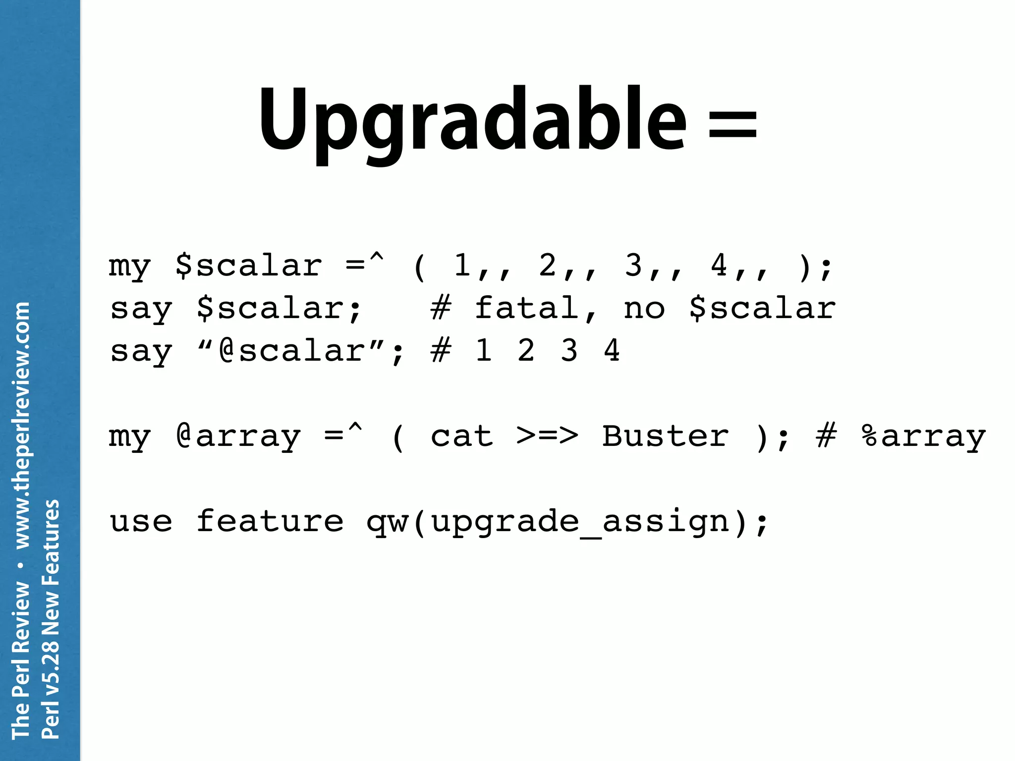 ThePerlReview•www.theperlreview.com
Perlv5.28NewFeatures
Upgradable =
my $scalar =^ ( 1,, 2,, 3,, 4,, );
say $scalar; # fatal, no $scalar
say “@scalar”; # 1 2 3 4
my @array =^ ( cat >=> Buster ); # %array
use feature qw(upgrade_assign);
 