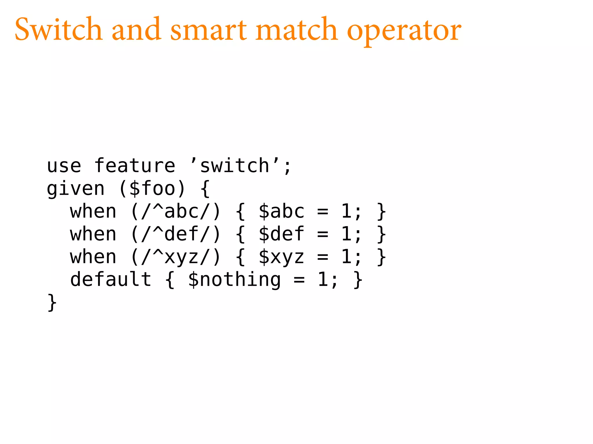 Switch and smart match operator


  use feature ’switch’;
  given ($foo) {
    when (/^abc/) { $abc   = 1; }
    when (/^def/) { $def   = 1; }
    when (/^xyz/) { $xyz   = 1; }
    default { $nothing =   1; }
  }
 