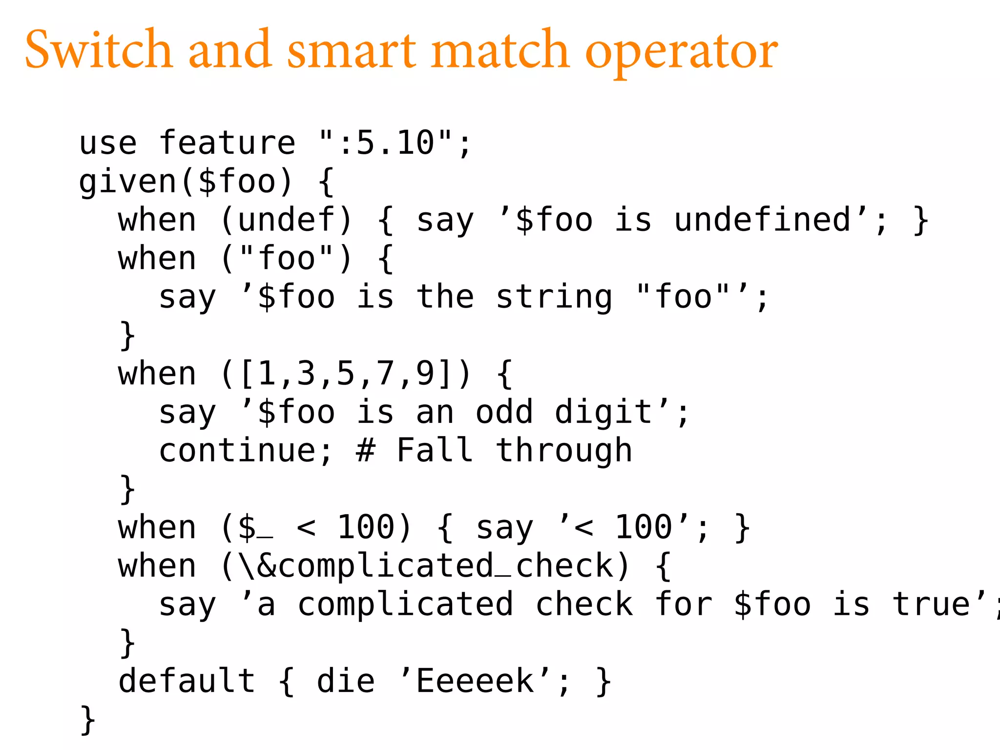 Switch and smart match operator
  use feature ":5.10";
  given($foo) {
    when (undef) { say ’$foo is undefined’; }
    when ("foo") {
      say ’$foo is the string "foo"’;
    }
    when ([1,3,5,7,9]) {
      say ’$foo is an odd digit’;
      continue; # Fall through
    }
    when ($_ < 100) { say ’< 100’; }
    when (&complicated_check) {
      say ’a complicated check for $foo is true’;
    }
    default { die ’Eeeeek’; }
  }
 