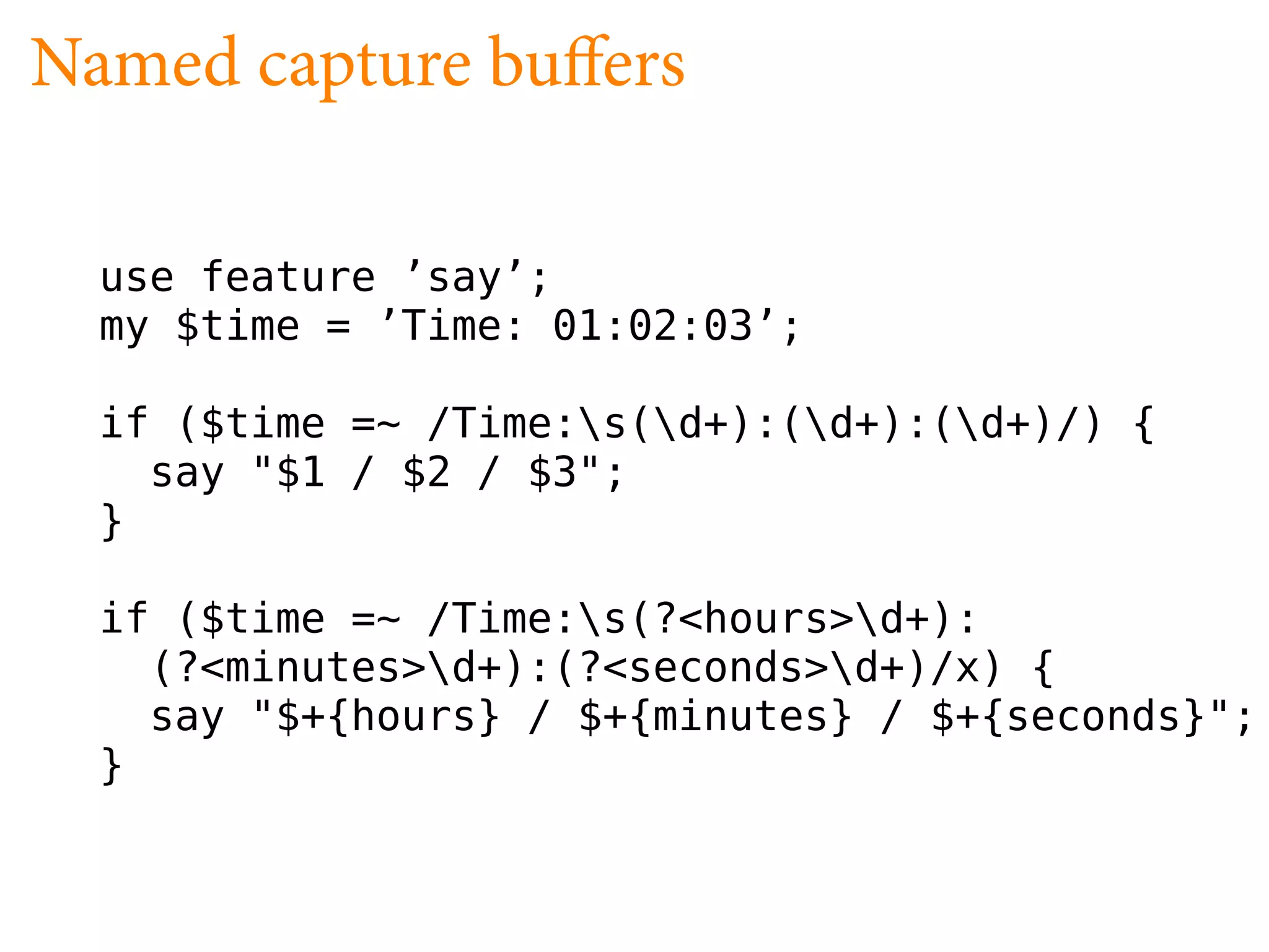 Named capture bu ers

  use feature ’say’;
  my $time = ’Time: 01:02:03’;

  if ($time =~ /Time:s(d+):(d+):(d+)/) {
    say "$1 / $2 / $3";
  }

  if ($time =~ /Time:s(?<hours>d+):
    (?<minutes>d+):(?<seconds>d+)/x) {
    say "$+{hours} / $+{minutes} / $+{seconds}";
  }
 