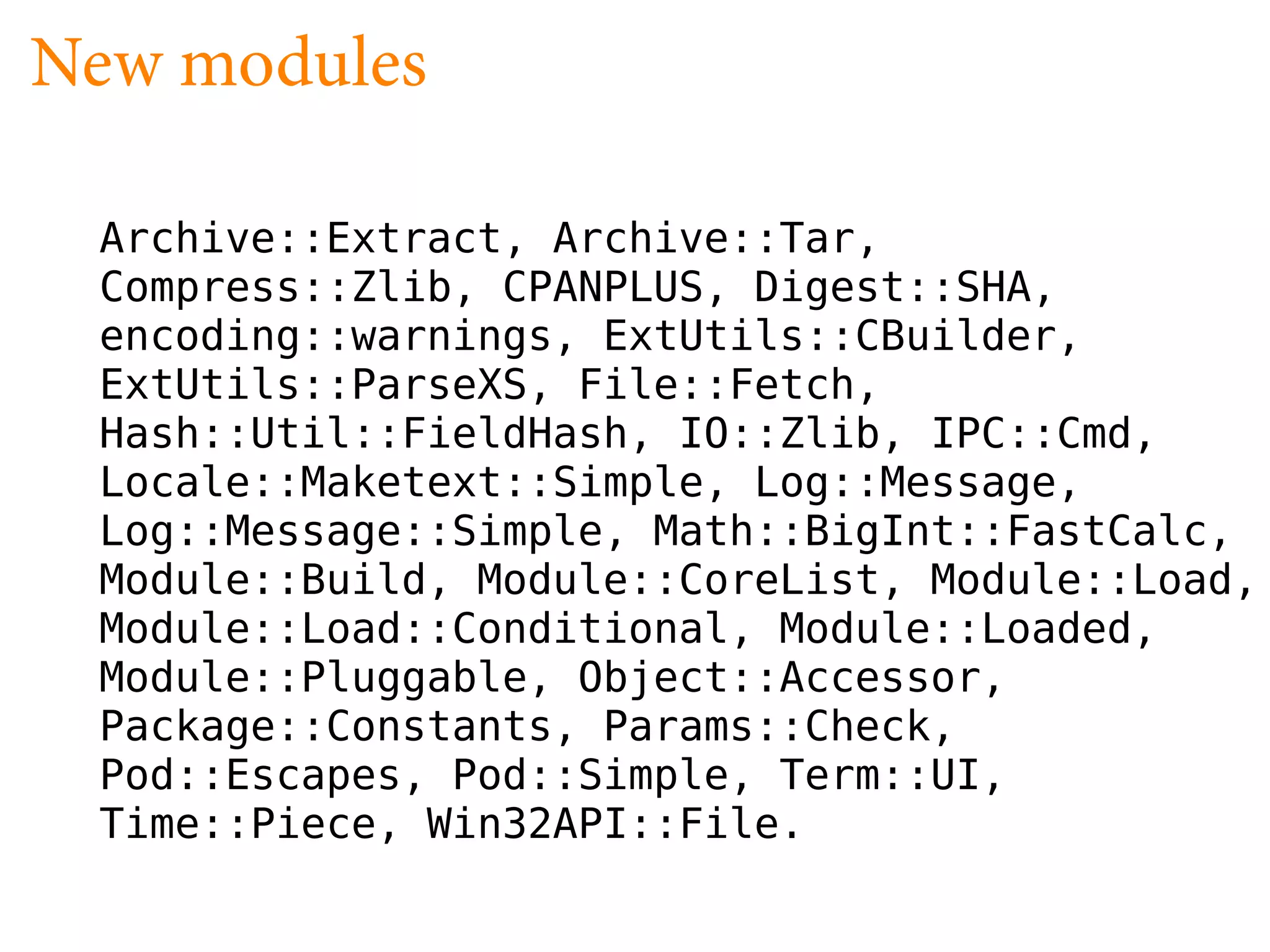 New modules

 Archive::Extract, Archive::Tar,
 Compress::Zlib, CPANPLUS, Digest::SHA,
 encoding::warnings, ExtUtils::CBuilder,
 ExtUtils::ParseXS, File::Fetch,
 Hash::Util::FieldHash, IO::Zlib, IPC::Cmd,
 Locale::Maketext::Simple, Log::Message,
 Log::Message::Simple, Math::BigInt::FastCalc,
 Module::Build, Module::CoreList, Module::Load,
 Module::Load::Conditional, Module::Loaded,
 Module::Pluggable, Object::Accessor,
 Package::Constants, Params::Check,
 Pod::Escapes, Pod::Simple, Term::UI,
 Time::Piece, Win32API::File.
 