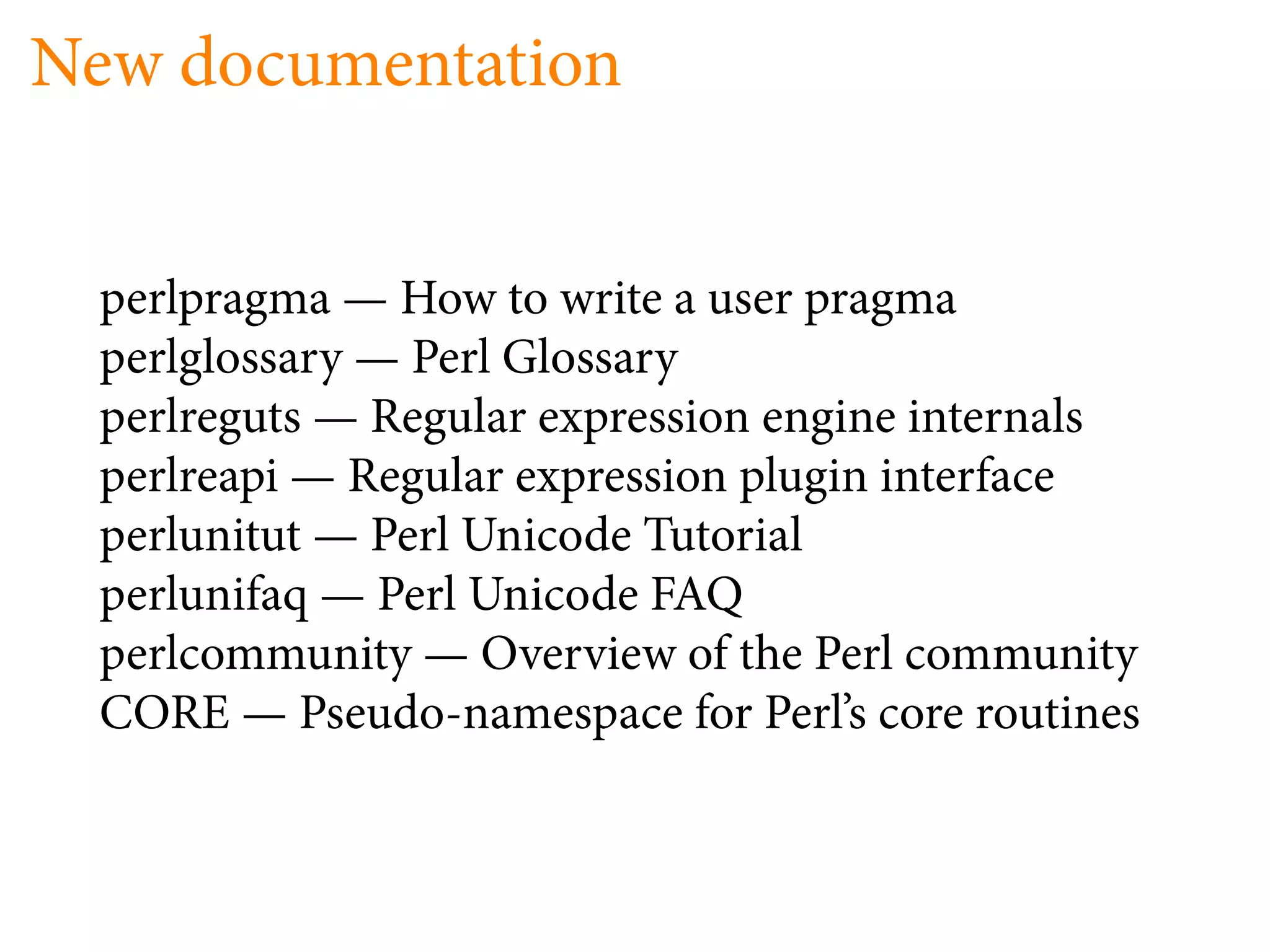 New documentation


 perlpragma — How to write a user pragma
 perlglossary — Perl Glossary
 perlreguts — Regular expression engine internals
 perlreapi — Regular expression plugin interface
 perlunitut — Perl Unicode Tutorial
 perlunifaq — Perl Unicode FAQ
 perlcommunity — Overview of the Perl community
 CORE — Pseudo-namespace for Perl’s core routines
 