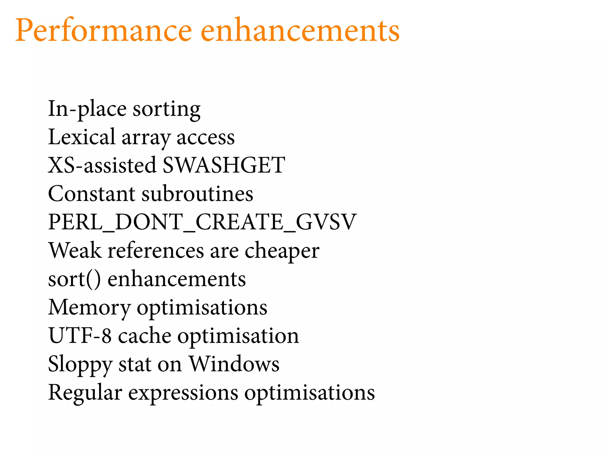 Performance enhancements

  In-place sorting
  Lexical array access
  XS-assisted SWASHGET
  Constant subroutines
  PERL_DONT_CREATE_GVSV
  Weak references are cheaper
  sort() enhancements
  Memory optimisations
  UTF- cache optimisation
  Sloppy stat on Windows
  Regular expressions optimisations
 