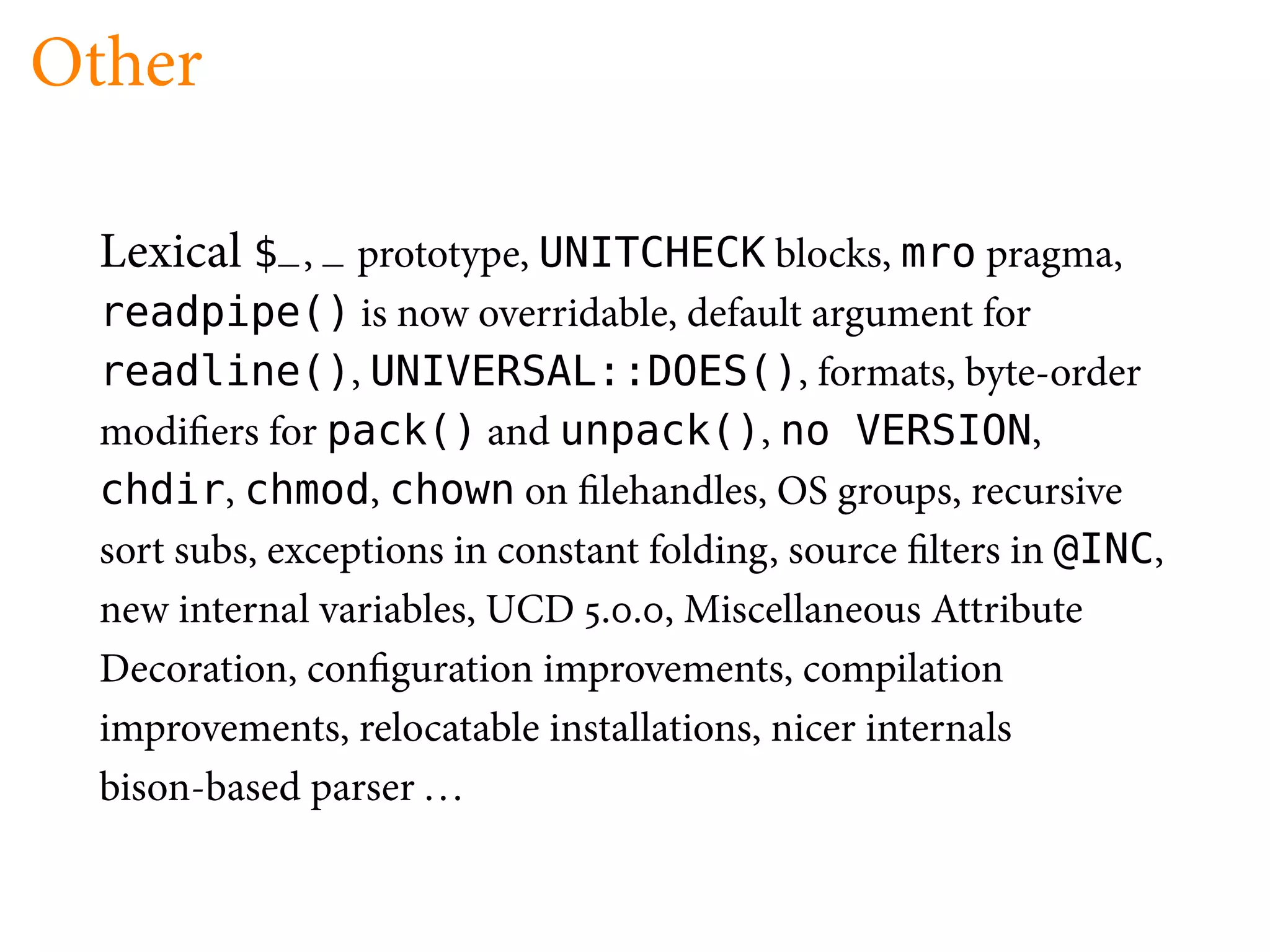 Other

  Lexical $_, _ prototype, UNITCHECK blocks, mro pragma,
  readpipe() is now overridable, default argument for
  readline(), UNIVERSAL::DOES(), formats, byte-order
  modi ers for pack() and unpack(), no VERSION,
  chdir, chmod, chown on lehandles, OS groups, recursive
  sort subs, exceptions in constant folding, source lters in @INC,
  new internal variables, UCD . . , Miscellaneous Attribute
  Decoration, con guration improvements, compilation
  improvements, relocatable installations, nicer internals
  bison-based parser . . .
 