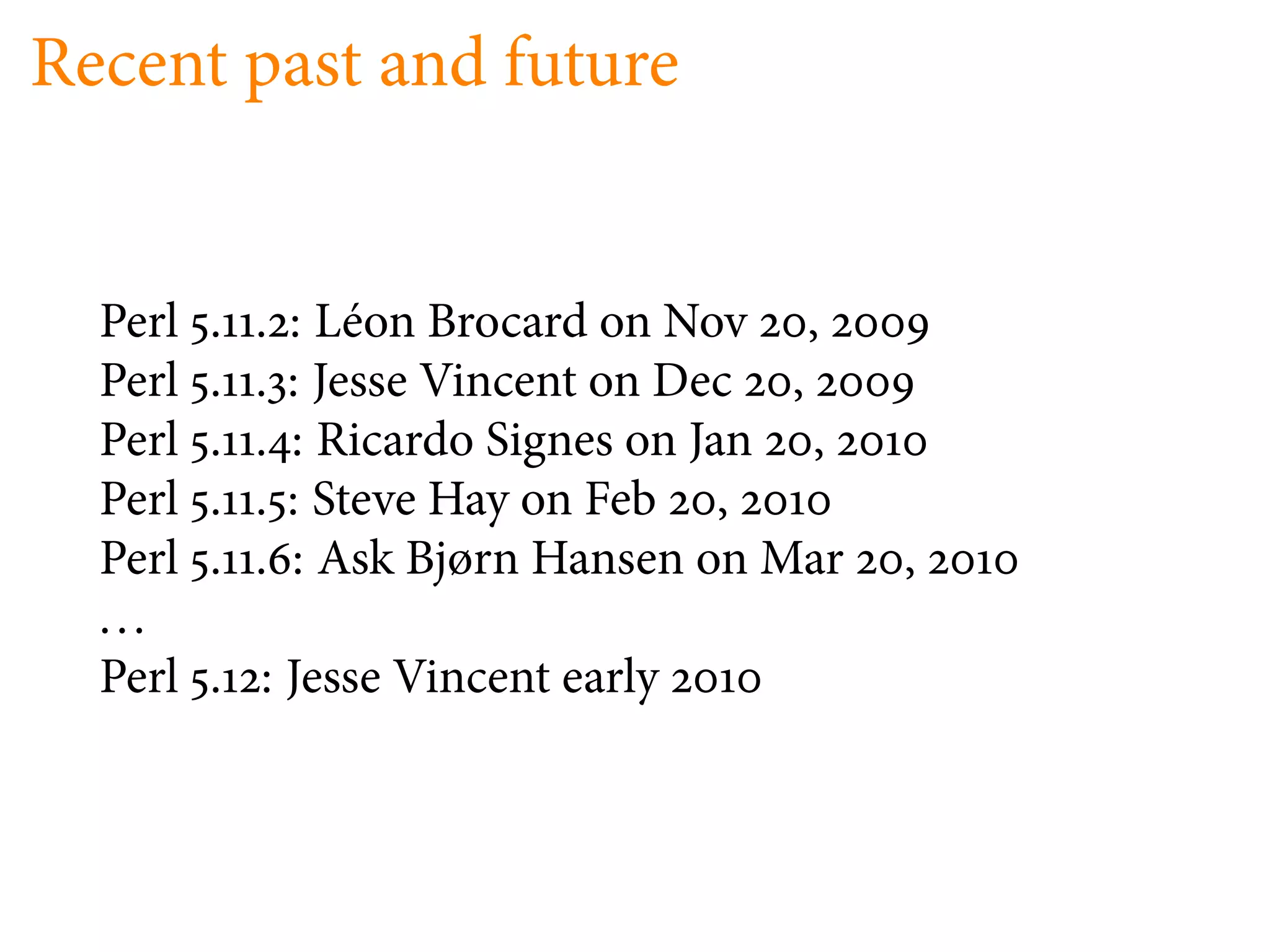 Recent past and future


  Perl   .   .   : Léon Brocard on Nov ,
  Perl   .   .   : Jesse Vincent on Dec ,
  Perl   .   .   : Ricardo Signes on Jan ,
  Perl   .   .   : Steve Hay on Feb ,
  Perl   .   .   : Ask Bjørn Hansen on Mar   ,
  ...
  Perl   . : Jesse Vincent early
 