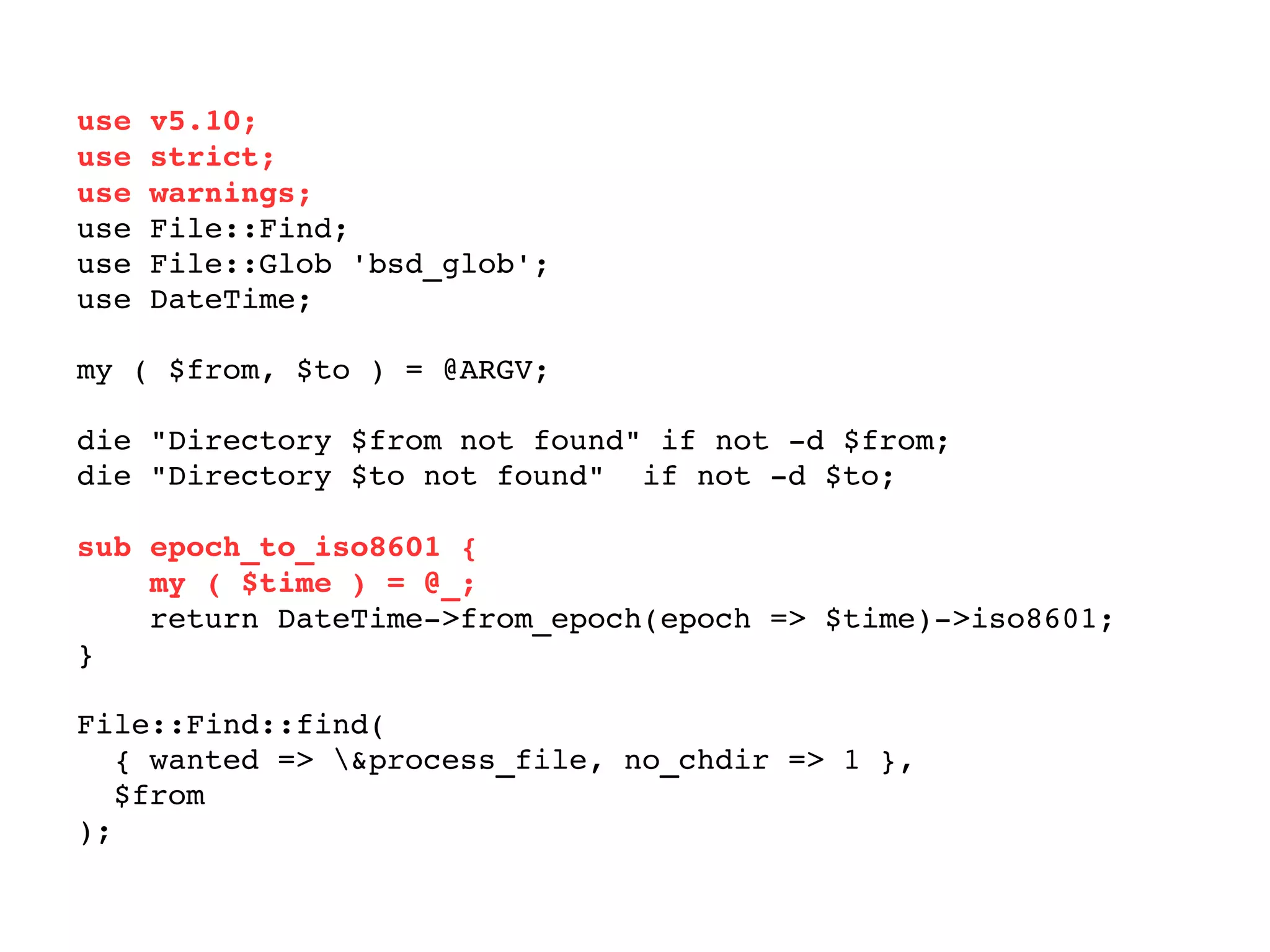 use v5.10; use strict; use warnings; use File::Find; use File::Glob 'bsd_glob'; use DateTime; my ( $from, $to ) = @ARGV; die "Directory $from not found" if not -d $from; die "Directory $to not found"  if not -d $to; sub epoch_to_iso8601 { my ( $time ) = @_; return DateTime->from_epoch(epoch => $time)->iso8601; } File::Find::find(  { wanted => \&process_file, no_chdir => 1 },  $from ); 
