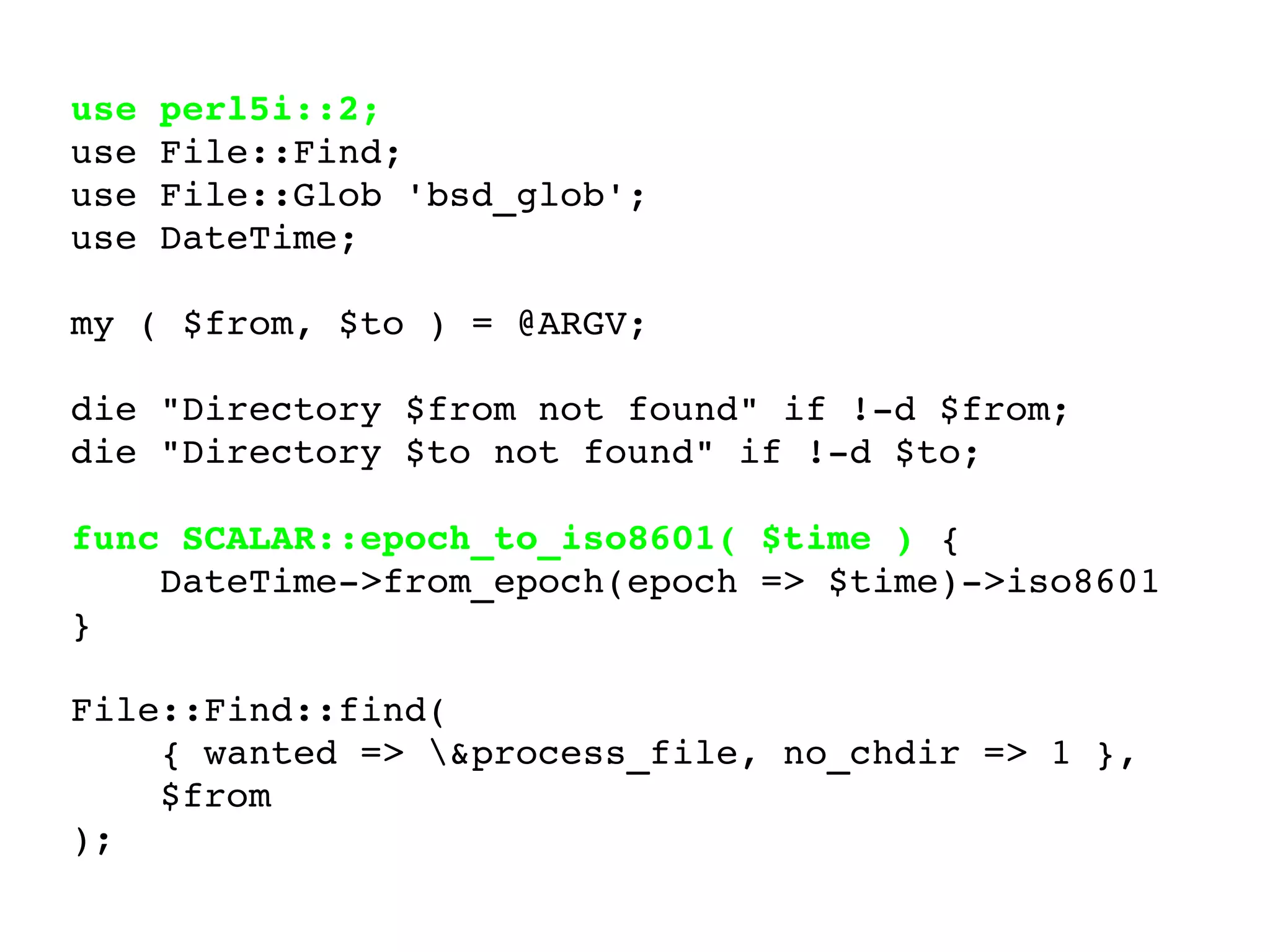 use perl5i::2; use File::Find; use File::Glob 'bsd_glob'; use DateTime; my ( $from, $to ) = @ARGV; die "Directory $from not found" if !-d $from; die "Directory $to not found" if !-d $to; func SCALAR::epoch_to_iso8601( $time )  {  DateTime->from_epoch(epoch => $time)->iso8601  } File::Find::find(  { wanted => \&process_file, no_chdir => 1 },  $from ); 