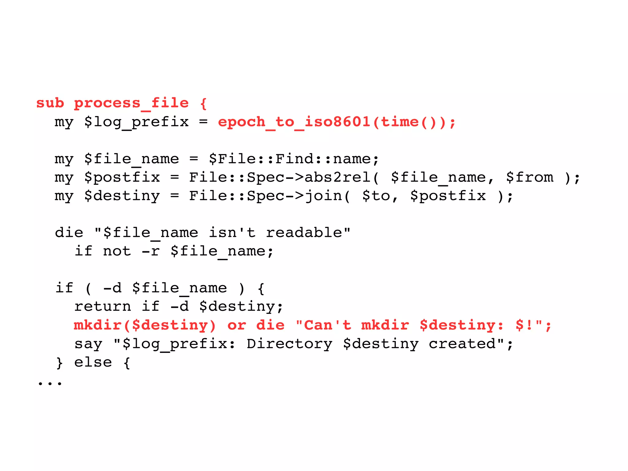 sub process_file { my $log_prefix =  epoch_to_iso8601(time()); my $file_name = $File::Find::name; my $postfix = File::Spec->abs2rel( $file_name, $from ); my $destiny = File::Spec->join( $to, $postfix ); die "$file_name isn't readable"  if not -r $file_name; if ( -d $file_name ) { return if -d $destiny; mkdir($destiny) or die "Can't mkdir $destiny: $!"; say "$log_prefix: Directory $destiny created"; } else { ... 
