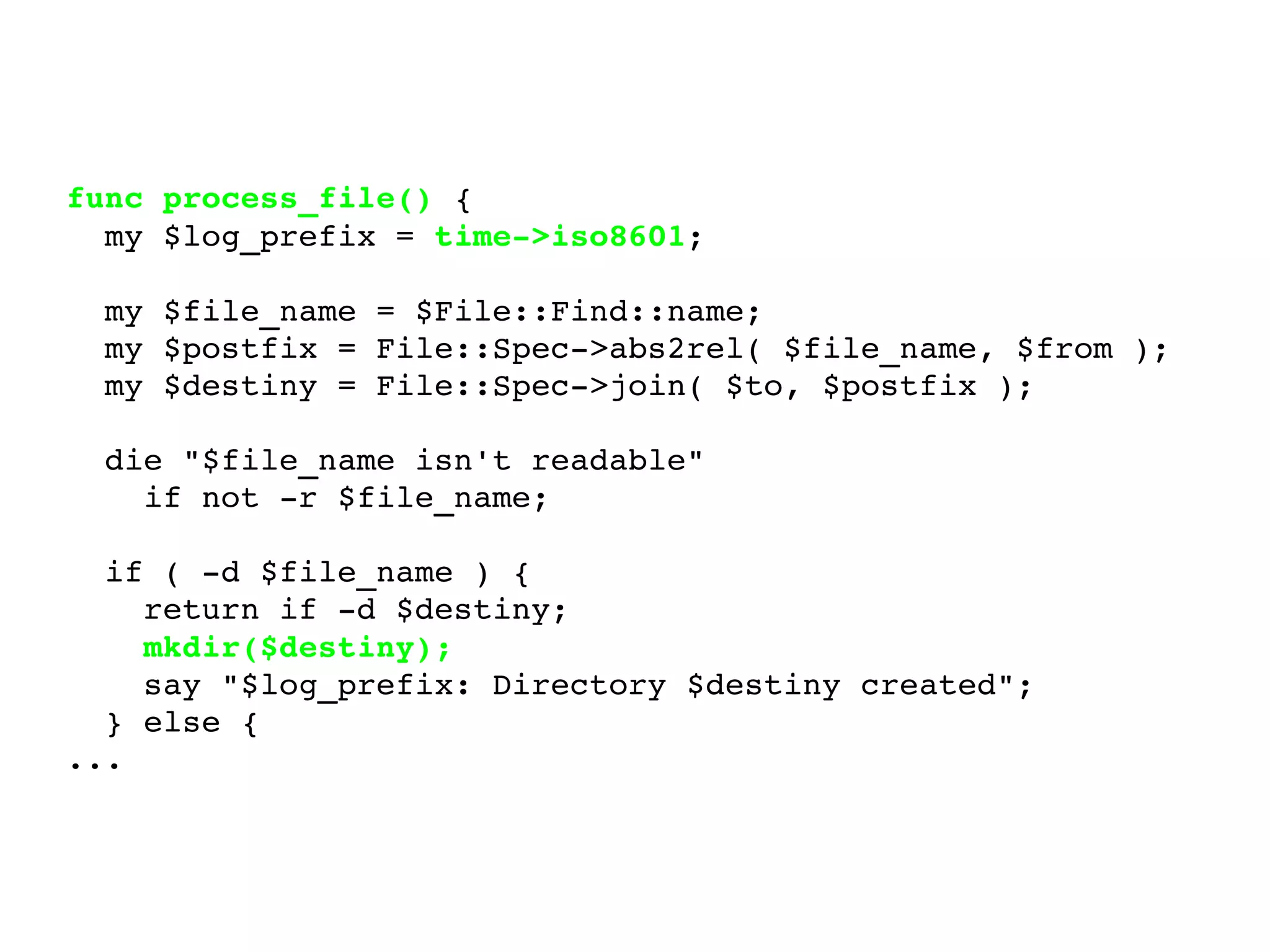 func process_file()  { my $log_prefix =  time->iso8601 ; my $file_name = $File::Find::name; my $postfix = File::Spec->abs2rel( $file_name, $from ); my $destiny = File::Spec->join( $to, $postfix ); die "$file_name isn't readable" if not -r $file_name; if ( -d $file_name ) { return if -d $destiny; mkdir($destiny); say "$log_prefix: Directory $destiny created"; } else { ... 