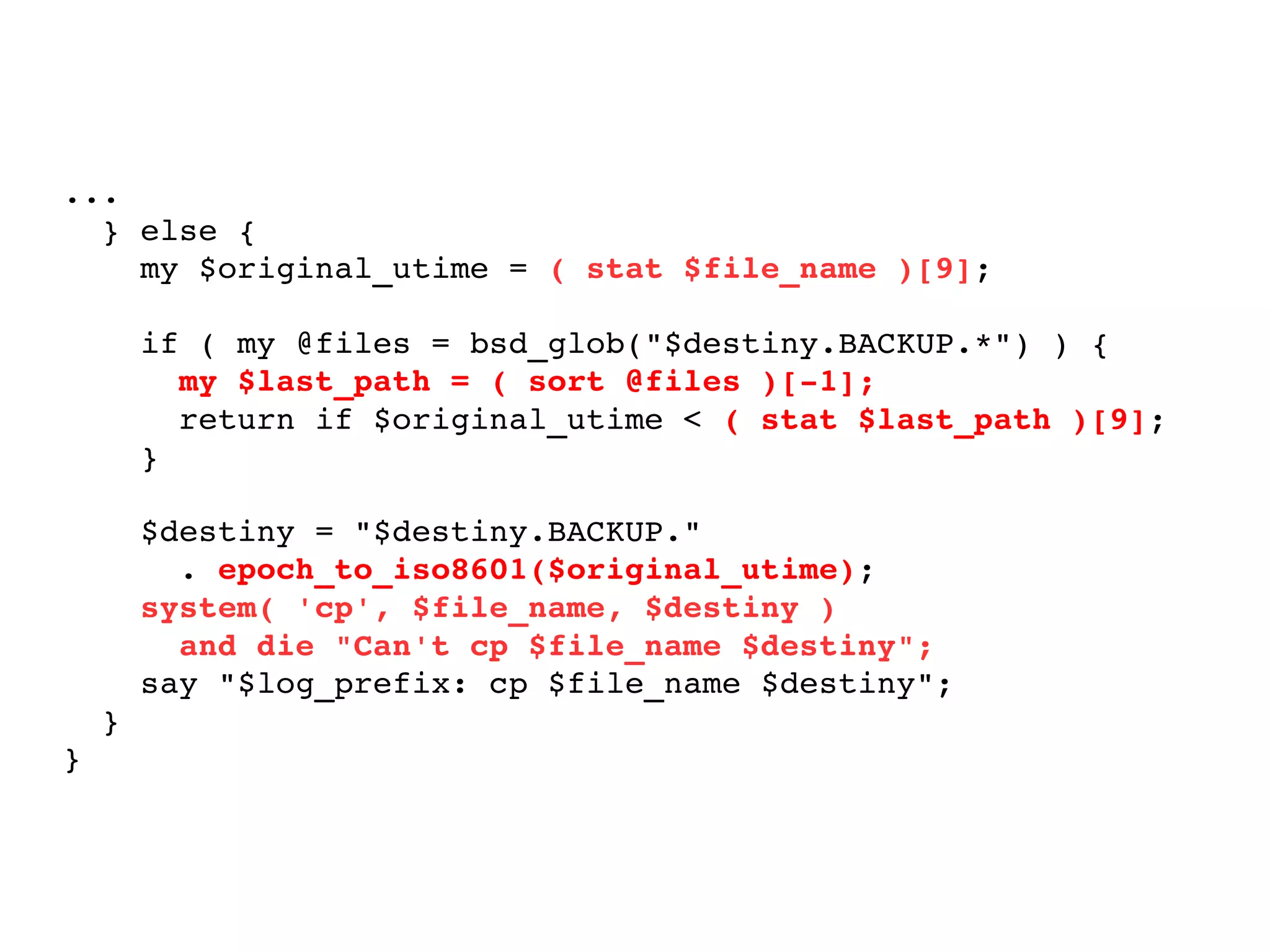 ... } else { my $original_utime =  ( stat $file_name )[9] ; if ( my @files = bsd_glob("$destiny.BACKUP.*") ) { my $last_path = ( sort @files )[-1]; return if $original_utime <  ( stat $last_path )[9] ; } $destiny = "$destiny.BACKUP."  .  epoch_to_iso8601($original_utime) ; system( 'cp', $file_name, $destiny ) and die "Can't cp $file_name $destiny"; say "$log_prefix: cp $file_name $destiny"; } } 