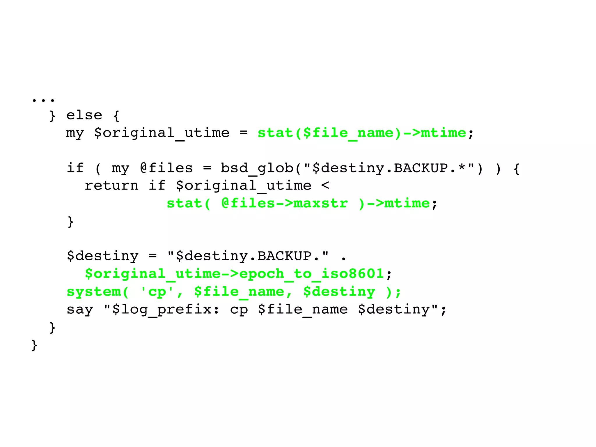 ... } else { my $original_utime =  stat($file_name)->mtime ; if ( my @files = bsd_glob("$destiny.BACKUP.*") ) { return if $original_utime <  stat( @files->maxstr )->mtime ; } $destiny = "$destiny.BACKUP." .  $original_utime->epoch_to_iso8601 ; system( 'cp', $file_name, $destiny ); say "$log_prefix: cp $file_name $destiny"; } } 