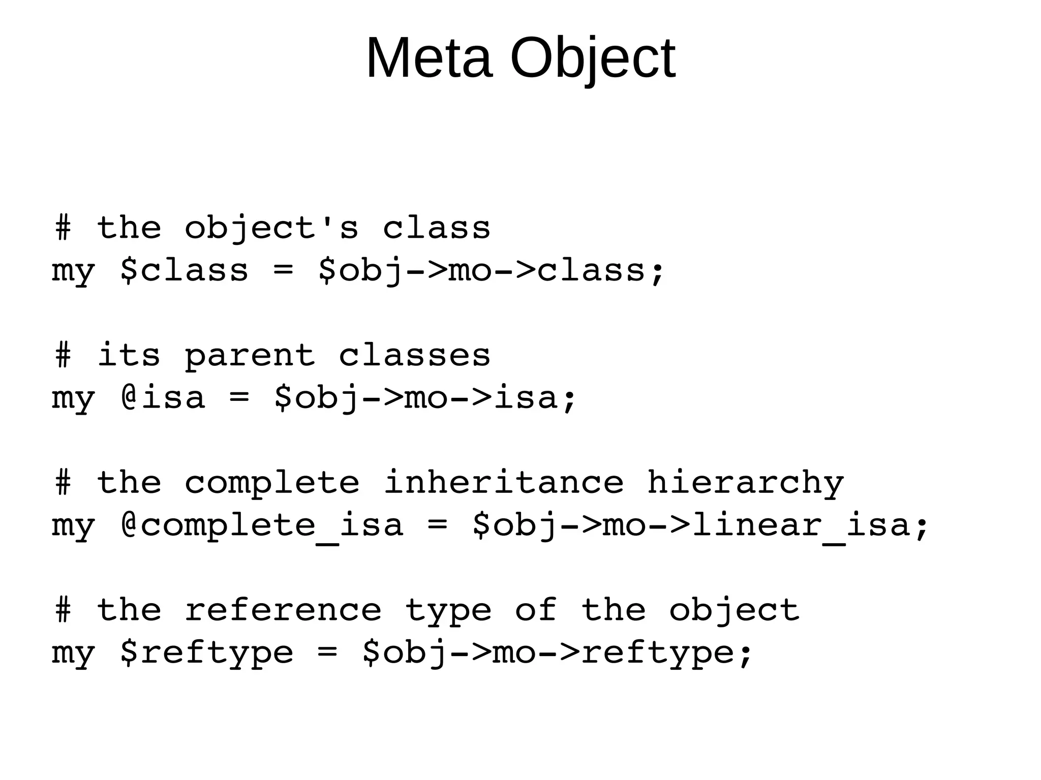 Meta Object # the object's class my $class = $obj->mo->class; # its parent classes my @isa = $obj->mo->isa; # the complete inheritance hierarchy my @complete_isa = $obj->mo->linear_isa; # the reference type of the object my $reftype = $obj->mo->reftype; 