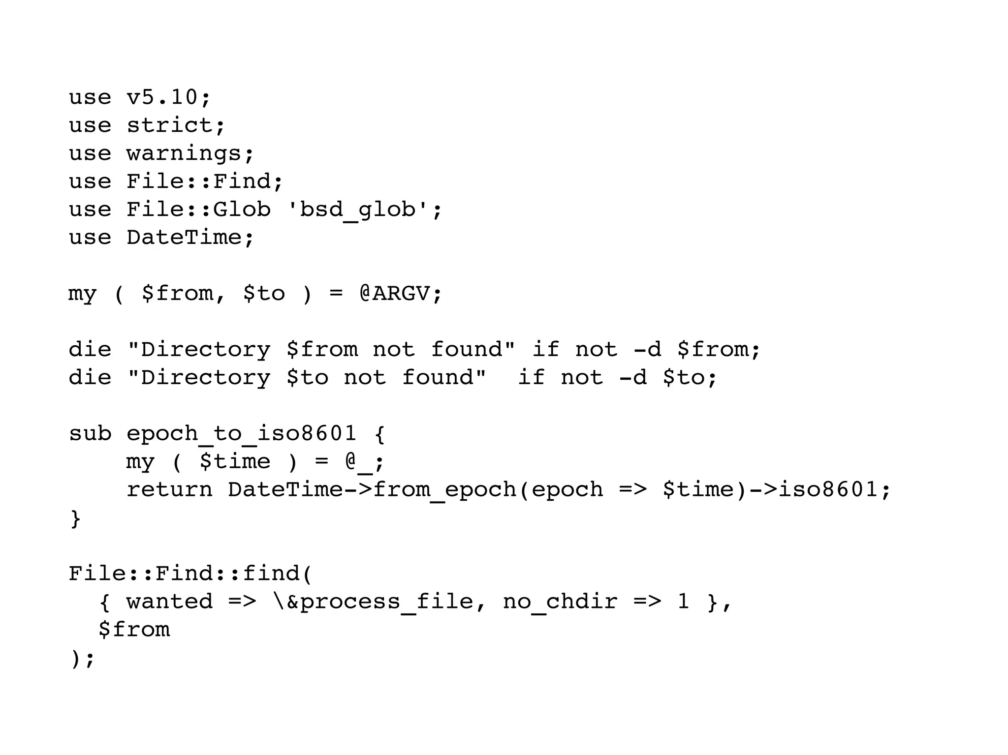 use v5.10; use strict; use warnings; use File::Find; use File::Glob 'bsd_glob'; use DateTime; my ( $from, $to ) = @ARGV; die "Directory $from not found" if not -d $from; die "Directory $to not found"  if not -d $to; sub epoch_to_iso8601 { my ( $time ) = @_; return DateTime->from_epoch(epoch => $time)->iso8601; } File::Find::find(  { wanted => \&process_file, no_chdir => 1 },  $from ); 