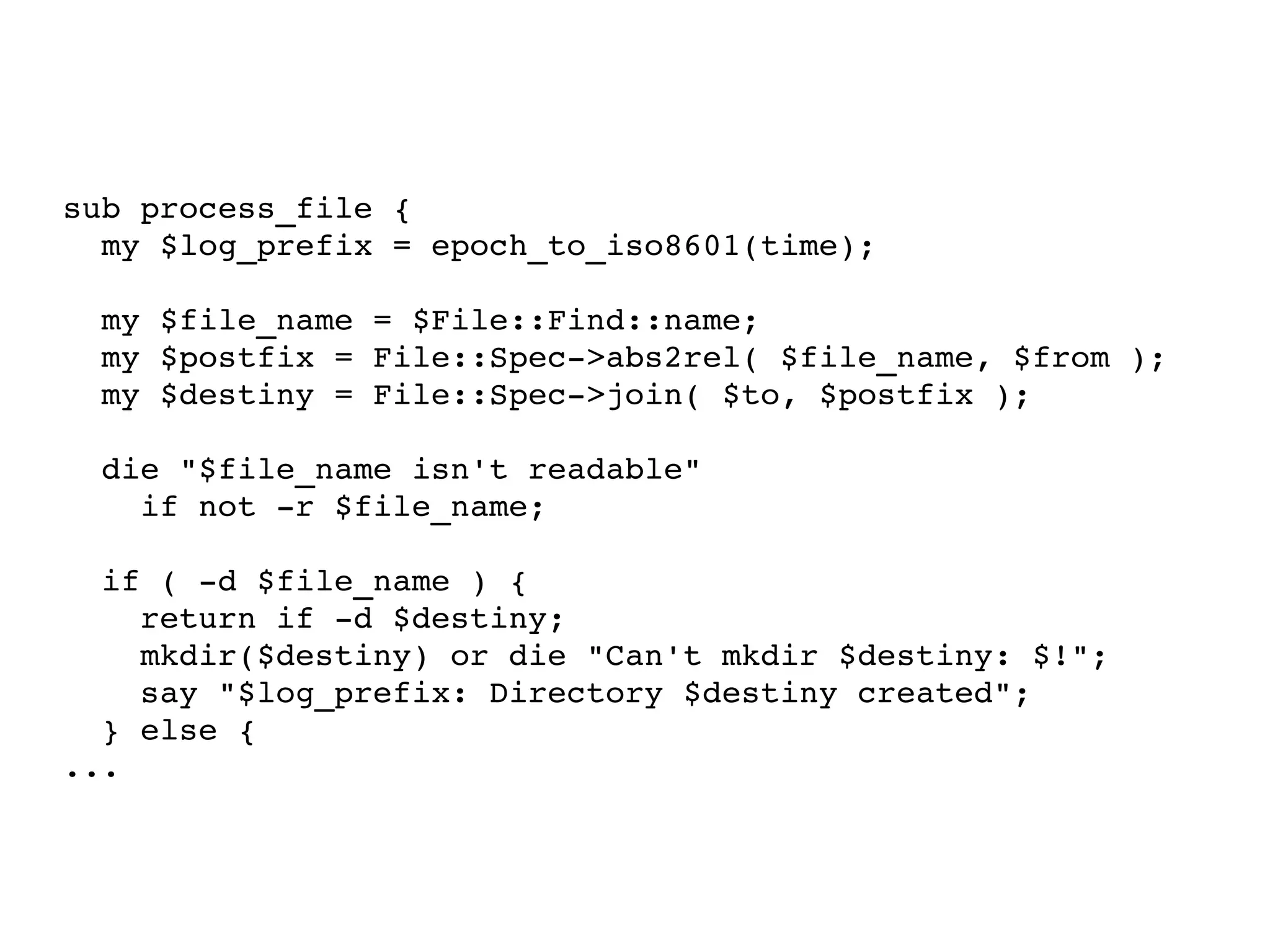 sub process_file { my $log_prefix = epoch_to_iso8601(time); my $file_name = $File::Find::name; my $postfix = File::Spec->abs2rel( $file_name, $from ); my $destiny = File::Spec->join( $to, $postfix ); die "$file_name isn't readable"  if not -r $file_name; if ( -d $file_name ) { return if -d $destiny; mkdir($destiny) or die "Can't mkdir $destiny: $!"; say "$log_prefix: Directory $destiny created"; } else { ... 