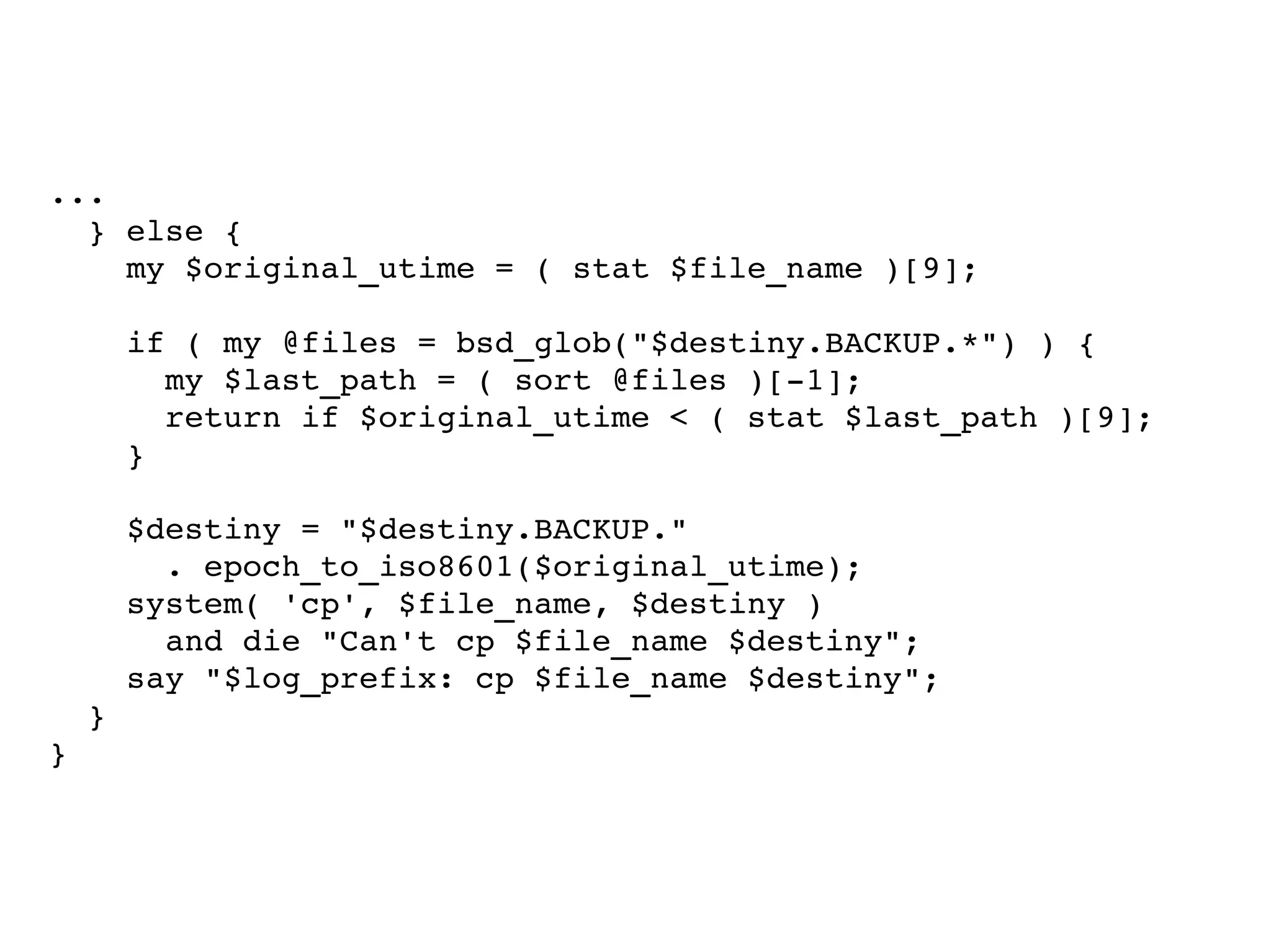 ... } else { my $original_utime = ( stat $file_name )[9]; if ( my @files = bsd_glob("$destiny.BACKUP.*") ) { my $last_path = ( sort @files )[-1]; return if $original_utime < ( stat $last_path )[9]; } $destiny = "$destiny.BACKUP."  . epoch_to_iso8601($original_utime); system( 'cp', $file_name, $destiny ) and die "Can't cp $file_name $destiny"; say "$log_prefix: cp $file_name $destiny"; } } 