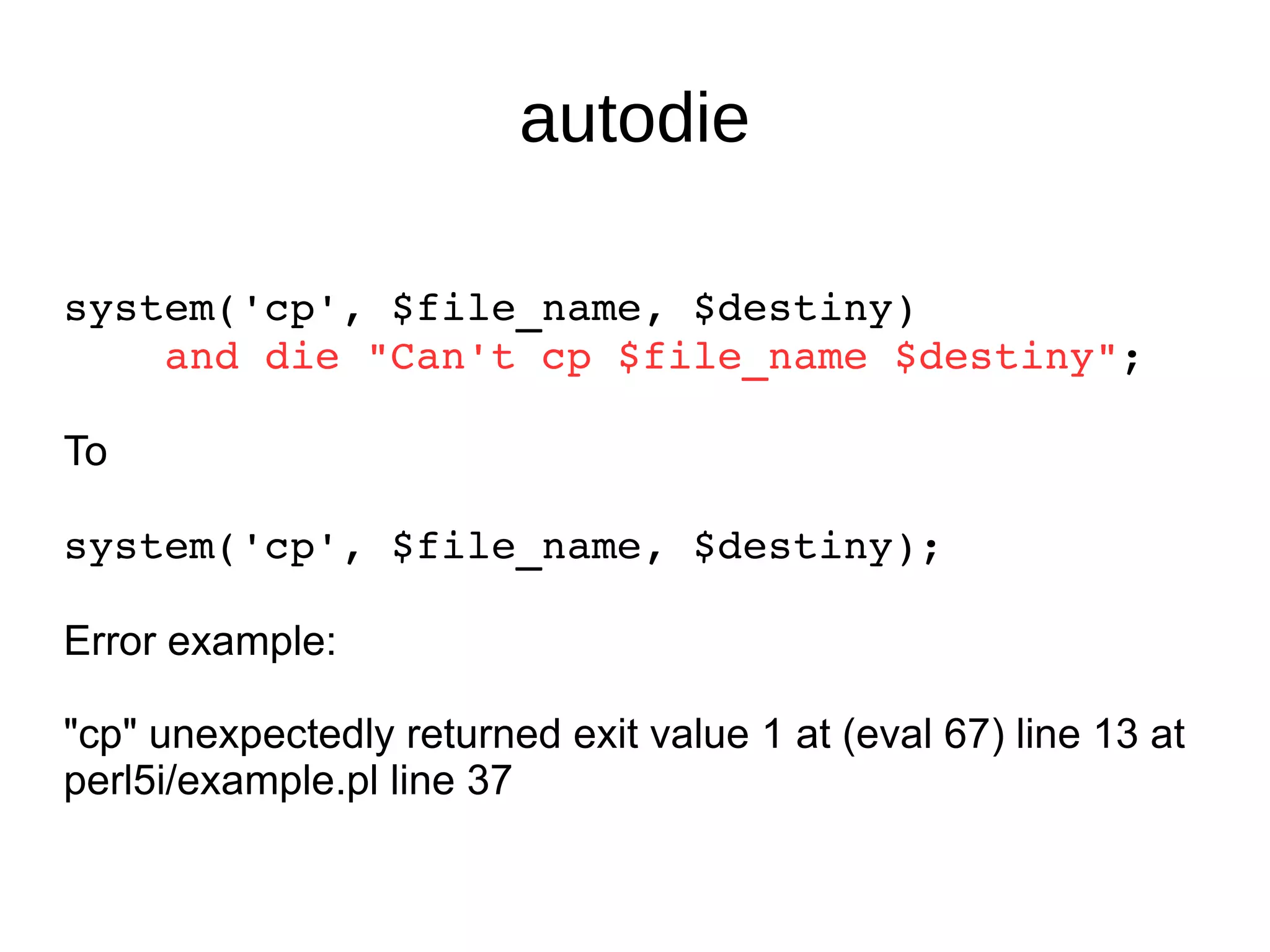 autodie system('cp', $file_name, $destiny) and die "Can't cp $file_name $destiny" ; To system('cp', $file_name, $destiny); Error example: "cp" unexpectedly returned exit value 1 at (eval 67) line 13 at perl5i/example.pl line 37 