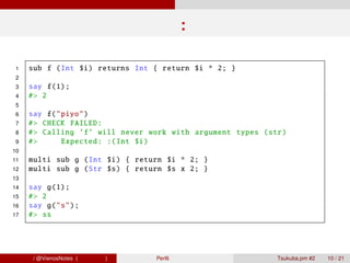 型制約:関数

 1   sub f (Int $i) returns Int { return $i * 2; }
 2
 3   say f(1);
 4   #> 2
 5
 6   say f("piyo")
 7   #> CHECK FAILED :
 8   #> Calling ’f’ will never work with argument types (str)
 9   #>     Expected : :( Int $i)
10
11   multi sub g (Int $i) { return $i * 2; }
12   multi sub g (Str $s) { return $s x 2; }
13
14   say g(1);
15   #> 2
16   say g("s");
17   #> ss




青木大祐 / @VienosNotes (情報科学類)     Perl6 で遊ぼう                 Tsukuba.pm #2   10 / 21
 