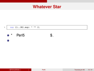 Whatever Star



 1     say (1..10) .map: * ** 2;



        *に Perl5 で言うところの$ が暗黙的に代入される
        記述量は非常に少ないが、見た目が悪魔的で少し
        戸惑う




青木大祐 / @VienosNotes (情報科学類)        Perl6 で遊ぼう   Tsukuba.pm #2   13 / 21
 