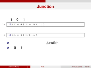 Junction


 変数 i が 0 か 1 であるという処理を、普通はこう書く
 1    if ($i == 0 | $i == 1) { ... }


 直感的にはこのように書きたい
 1    if ($i == 0 | 1) { ... }



        これを可能にするのが Junction
        「0 か 1 である」という状態をオブジェクトとし
        て保持する



青木大祐 / @VienosNotes (情報科学類)      Perl6 で遊ぼう   Tsukuba.pm #2   15 / 21
 