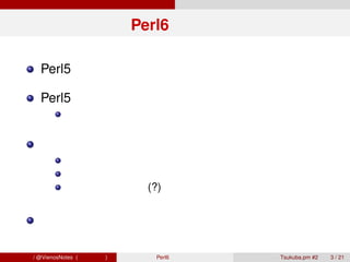 Perl6 とは？

        Perl5 との後方互換性を切り捨てた新しい言語

        Perl5 を置き換えるものではない
                開発もコミュニティも別ライン

        モダンなプログラミング技法を取り入れる
                真っ当なクラスベースのオブジェクト指向
                充実したメタプログラミング
                その他の先進的 (?) な機能


        仕様ベースの開発

青木大祐 / @VienosNotes (情報科学類)     Perl6 で遊ぼう   Tsukuba.pm #2   3 / 21
 