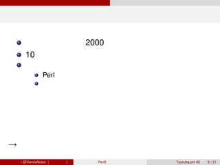 現状どうなってるか

        提唱されたのは 2000 年
        10 年以上経ったが、未だ完成していない
        完成してないので、当然普及もしてない
                Perl 歴が長い人は「そんなの言ってた時代もあったね」
                最近の人は「何それ？聞いたことも無い」


          世間様からは完全に             オワコン扱い

 →しかし、言語的に見ると結構面白い機能が多い
青木大祐 / @VienosNotes (情報科学類)   Perl6 で遊ぼう   Tsukuba.pm #2   6 / 21
 