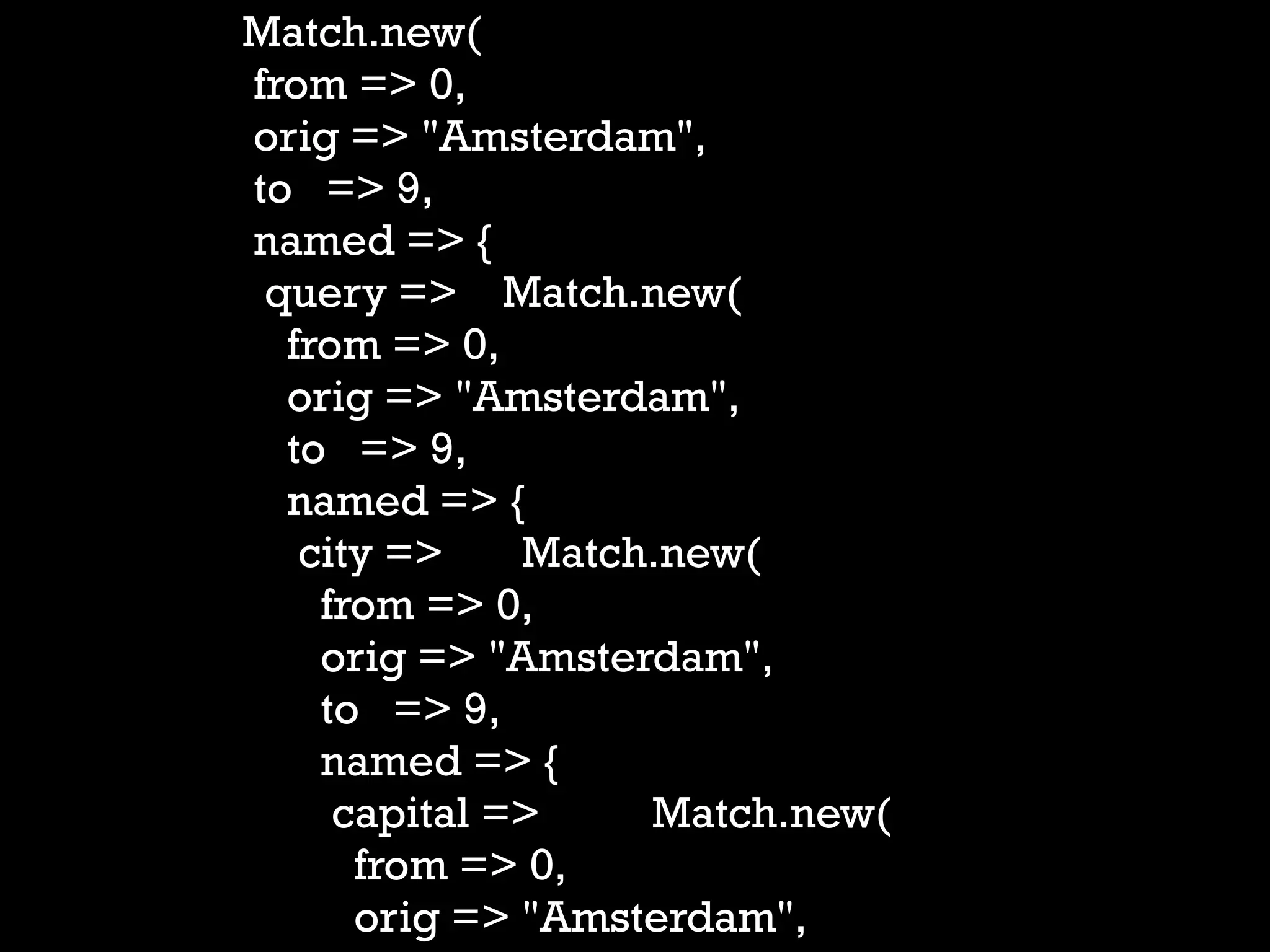 Match.new(
from => 0,
orig => "Amsterdam",
to => 9,
named => {
 query => Match.new(
  from => 0,
  orig => "Amsterdam",
  to => 9,
  named => {
   city =>    Match.new(
    from => 0,
    orig => "Amsterdam",
    to => 9,
    named => {
     capital =>    Match.new(
      from => 0,
      orig => "Amsterdam",
 