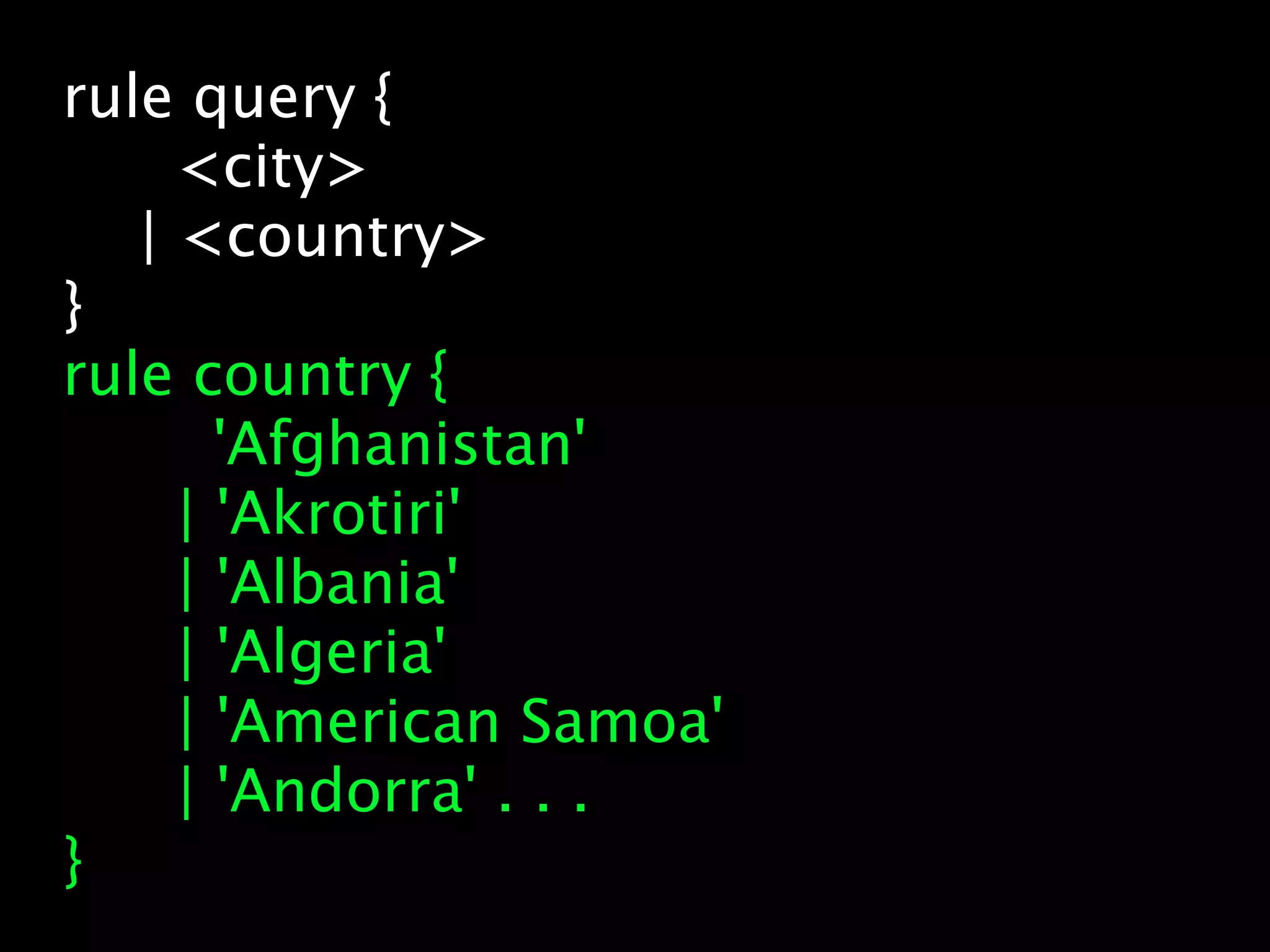 rule query {
     <city>
   | <country>
}
rule country {
       'Afghanistan'
     | 'Akrotiri'
     | 'Albania'
     | 'Algeria'
     | 'American Samoa'
     | 'Andorra' . . .
}
 