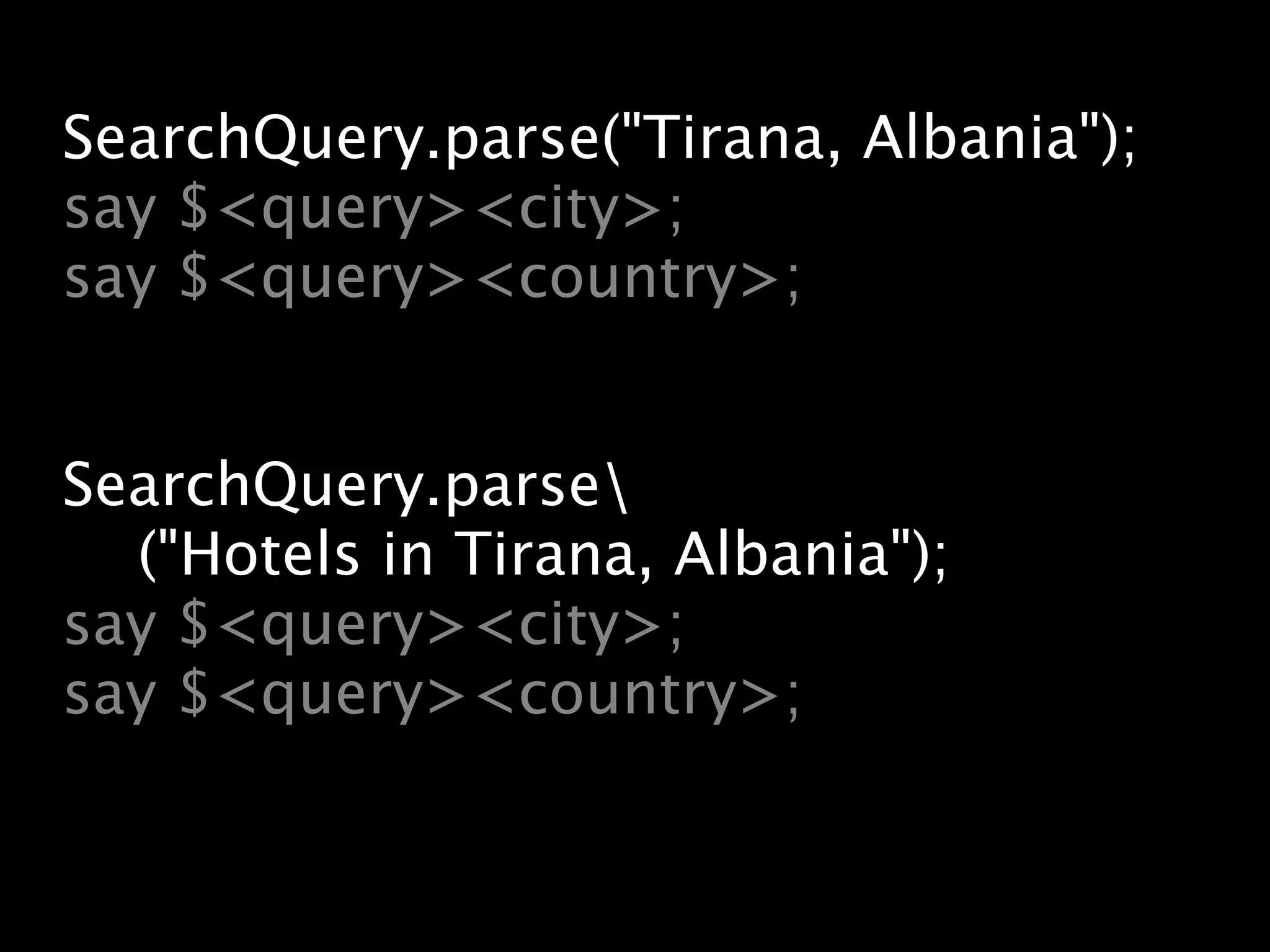 SearchQuery.parse("Tirana, Albania");
say $<query><city>;
say $<query><country>;


SearchQuery.parse
  ("Hotels in Tirana, Albania");
say $<query><city>;
say $<query><country>;
 