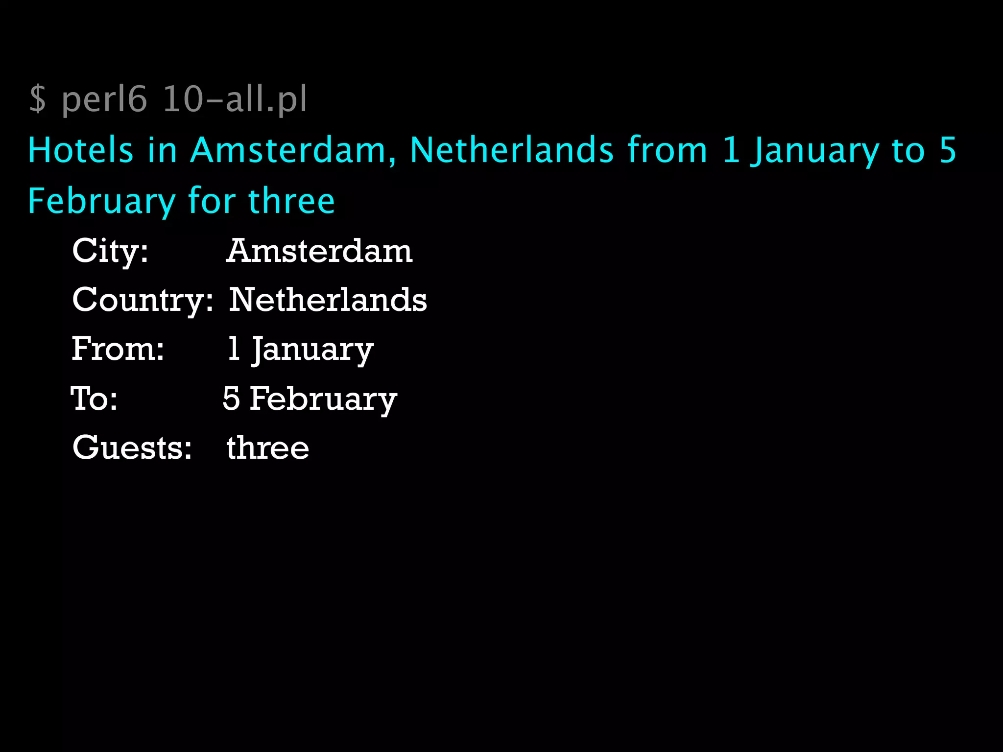 $ perl6 10-all.pl
Hotels in Amsterdam, Netherlands from 1 January to 5
February for three
   City:    Amsterdam
   Country: Netherlands
   From:    1 January
  To:      5 February
   Guests: three
 