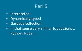 Perl	5
•  Interpreted	
•  Dynamically	typed	
•  Garbage	collec6on	
•  In	that	sense	very	similar	to	JavaScript,	
Python,	R...