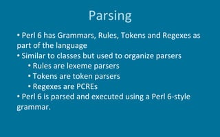 Parsing
• 	Perl	6	has	Grammars,	Rules,	Tokens	and	Regexes	as	
part	of	the	language	
• 	Similar	to	classes	but	used	to	orga...