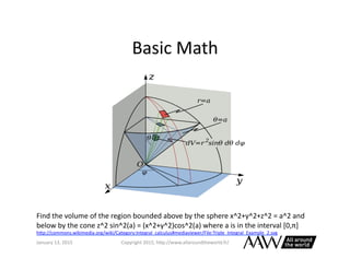 Basic	
  Math	
  
January	
  26,	
  2015	
   Copyright	
  2015,	
  h0p://www.allaroundtheworld.fr/	
  
Find	
  the	
  volume	
  of	
  the	
  region	
  bounded	
  above	
  by	
  the	
  sphere	
  x^2+y^2+z^2	
  =	
  a^2	
  and	
  
below	
  by	
  the	
  cone	
  z^2	
  sin^2(a)	
  =	
  (x^2+y^2)cos^2(a)	
  where	
  a	
  is	
  in	
  the	
  interval	
  [0,π]	
  
h0p://commons.wikimedia.org/wiki/Category:Integral_calculus#mediaviewer/File:Triple_Integral_Example_2.svg	
  
 