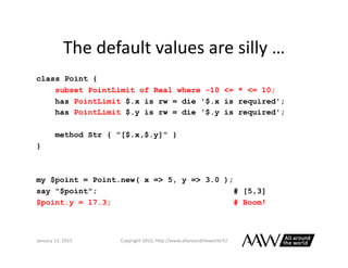 Perl	
  6	
  Versus	
  Moose	
  
class Point {
subset PointLimit where -10.0 .. 10.0;
has PointLimit $.x is rw = die '$.x ...