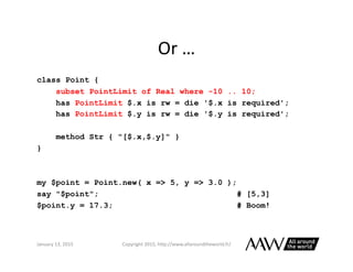 Perl	
  6	
  Versus	
  C++	
  
class Point {
subset PointLimit where -10.0 .. 10.0;
has PointLimit $.x is rw = die '$.x is...