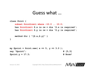 Perl	
  6	
  Versus	
  Java	
  
class Point {
subset PointLimit where -10.0 .. 10.0;
has PointLimit $.x is rw = die '$.x i...