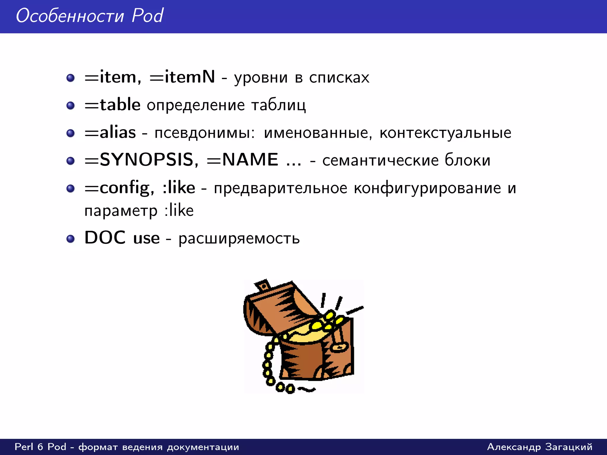 Особенности Pod


            =item, =itemN - уровни в списках
            =table определение таблиц
            =alias - псевдонимы: именованные, контекстуальные
            =SYNOPSIS, =NAME ... - семантические блоки
            =conﬁg, :like - предварительное конфигурирование и
            параметр :like
            DOC use - расширяемость




Perl 6 Pod - формат ведения документации                  Александр Загацкий
 