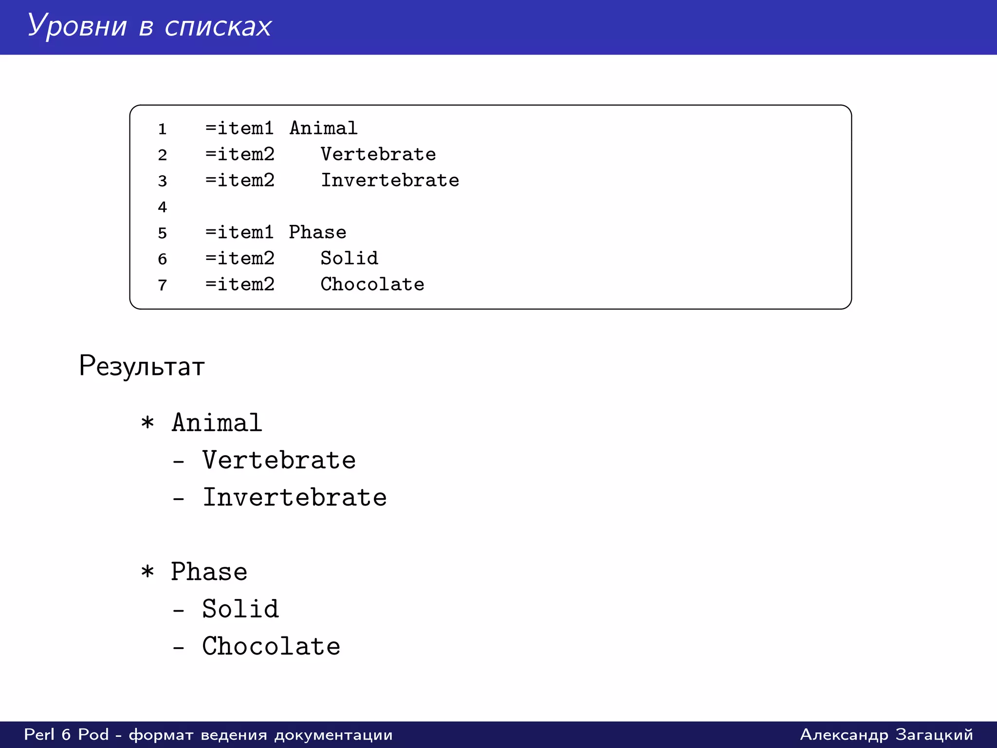 Уровни в списках

           §                                     ¤
               1   =item1 Animal
               2   =item2    Vertebrate
               3   =item2    Invertebrate
               4
               5   =item1 Phase
               6   =item2    Solid
               7   =item2    Chocolate
           ¦                                     ¥

     Результат
            * Animal
              - Vertebrate
              - Invertebrate

            * Phase
              - Solid
              - Chocolate

Perl 6 Pod - формат ведения документации    Александр Загацкий
 