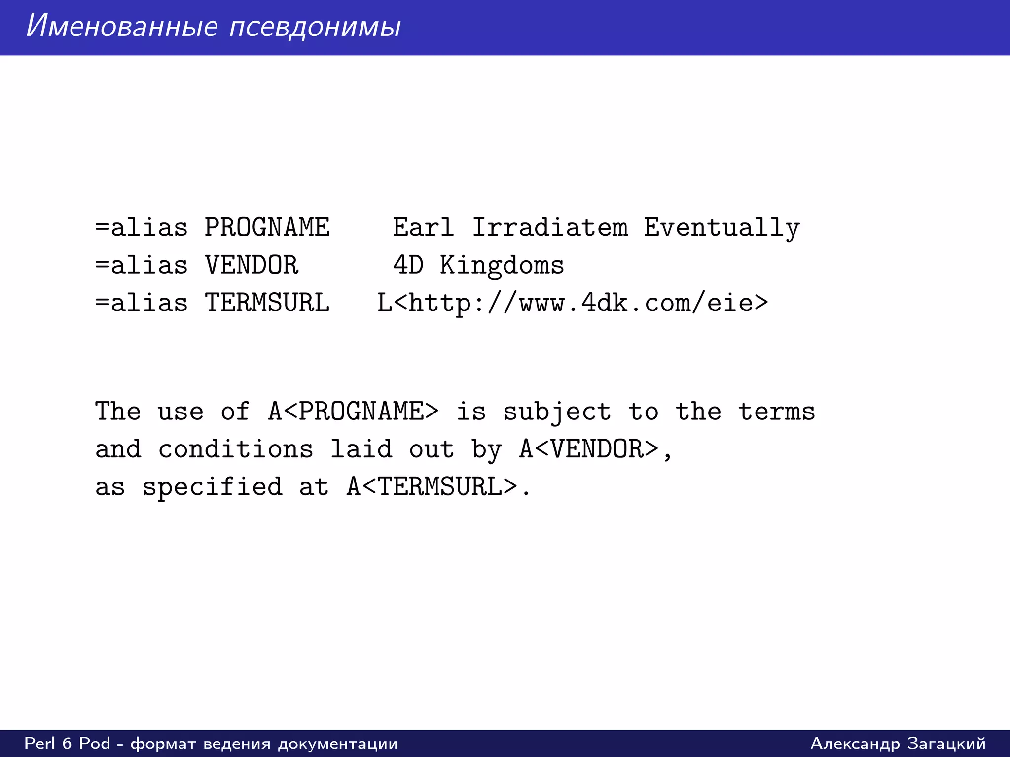 Именованные псевдонимы




       =alias PROGNAME                Earl Irradiatem Eventually
       =alias VENDOR                  4D Kingdoms
       =alias TERMSURL               L<http://www.4dk.com/eie>


       The use of A<PROGNAME> is subject to the terms
       and conditions laid out by A<VENDOR>,
       as specified at A<TERMSURL>.




Perl 6 Pod - формат ведения документации                           Александр Загацкий
 