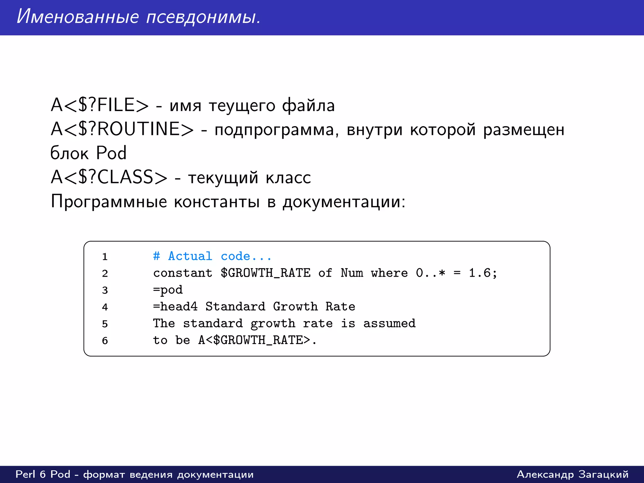 Именованные псевдонимы.



     A<$?FILE> - имя теущего файла
     A<$?ROUTINE> - подпрограмма, внутри которой размещен
     блок Pod
     A<$?CLASS> - текущий класс
     Программные константы в документации:
           §                                                                 ¤
               1       # Actual code...
               2       constant $GROWTH_RATE of Num where 0..* = 1.6;
               3       =pod
               4       =head4 Standard Growth Rate
               5       The standard growth rate is assumed
               6       to be A<$GROWTH_RATE>.
           ¦                                                                 ¥




Perl 6 Pod - формат ведения документации                                Александр Загацкий
 