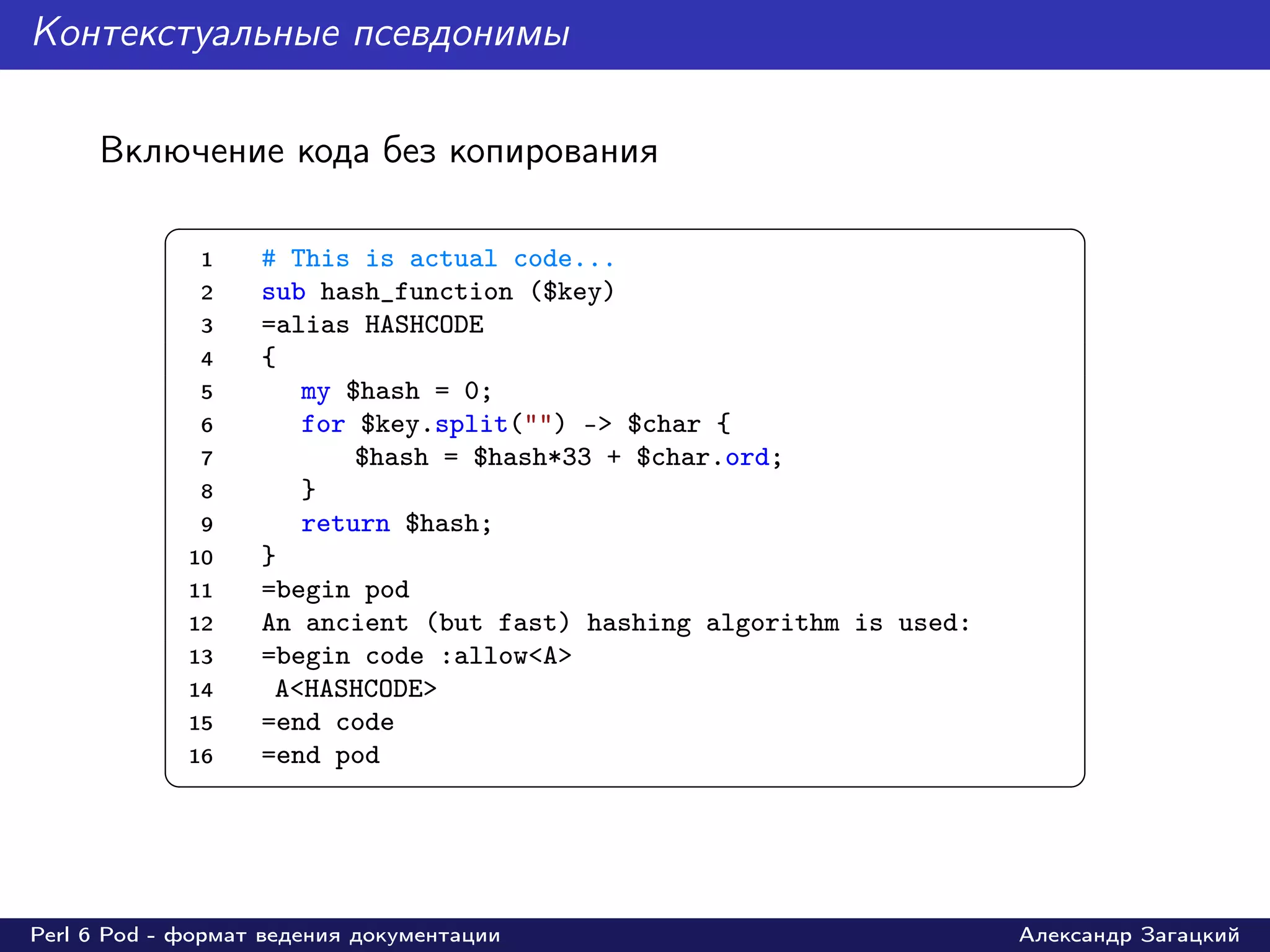 Контекстуальные псевдонимы

     Включение кода без копирования
           §                                                               ¤
               1   # This is actual code...
               2   sub hash_function ($key)
               3   =alias HASHCODE
               4   {
               5      my $hash = 0;
               6      for $key.split("") -> $char {
               7          $hash = $hash*33 + $char.ord;
               8      }
               9      return $hash;
             10    }
             11    =begin pod
             12    An ancient (but fast) hashing algorithm is used:
             13    =begin code :allow<A>
             14     A<HASHCODE>
             15    =end code
             16    =end pod
           ¦                                                               ¥



Perl 6 Pod - формат ведения документации                              Александр Загацкий
 