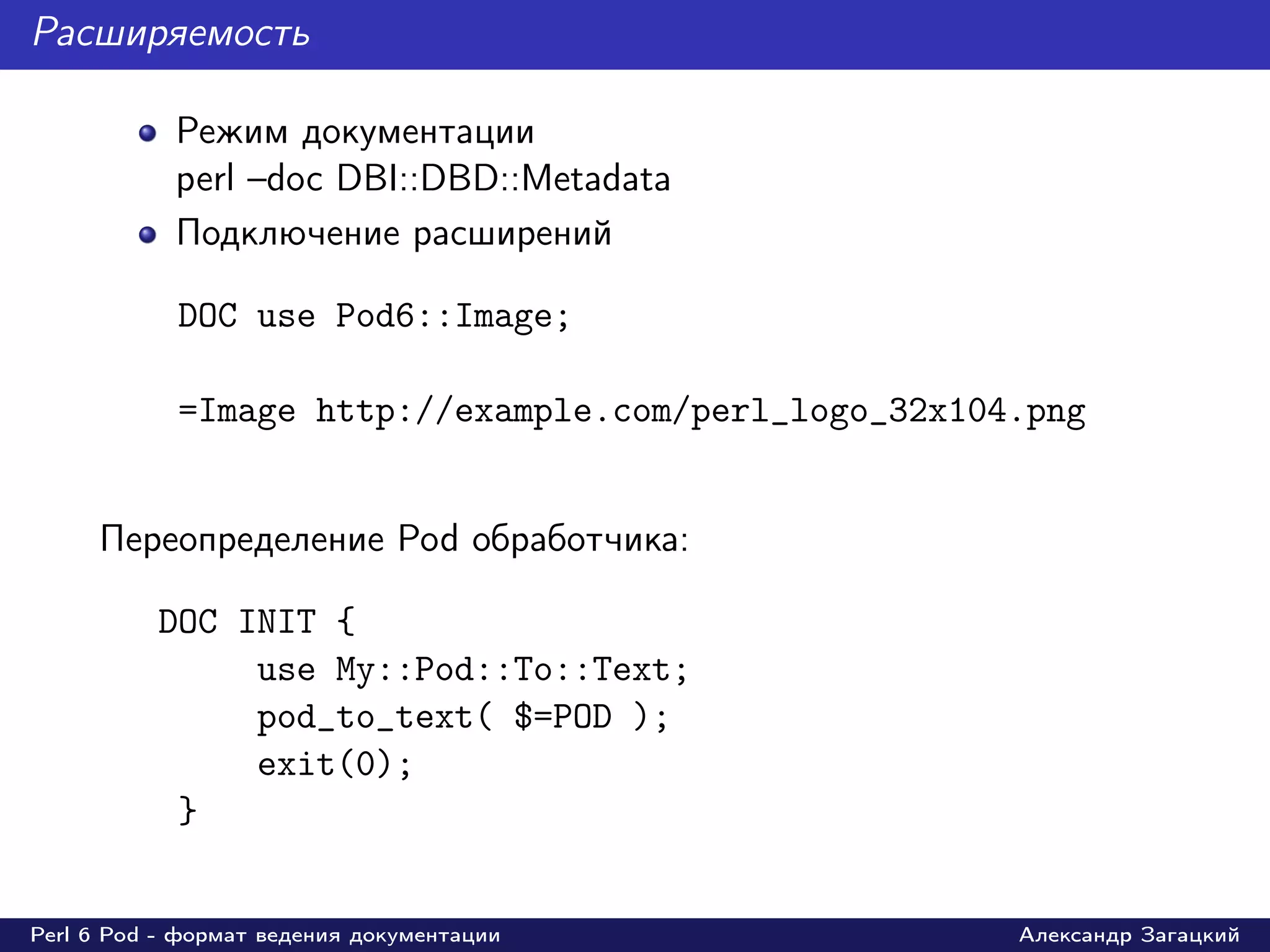 Расширяемость

            Режим документации
            perl –doc DBI::DBD::Metadata
            Подключение расширений

            DOC use Pod6::Image;

            =Image http://example.com/perl_logo_32x104.png


     Переопределение Pod обработчика:

          DOC INIT {
               use My::Pod::To::Text;
               pod_to_text( $=POD );
               exit(0);
           }


Perl 6 Pod - формат ведения документации              Александр Загацкий
 
