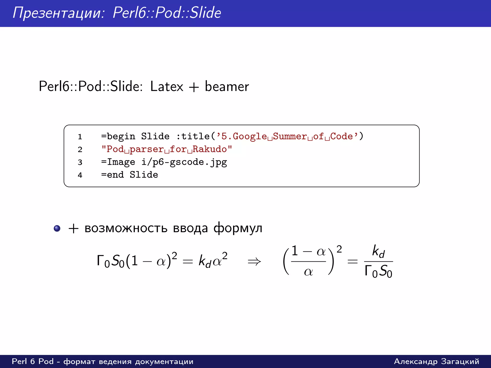 Презентации: Perl6::Pod::Slide



     Perl6::Pod::Slide: Latex + beamer

           §                                                                     ¤
               1   =begin Slide :title(’5.Google Summer of Code’)
               2   "Pod parser for Rakudo"
               3   =Image i/p6-gscode.jpg
               4   =end Slide
           ¦                                                                     ¥


            + возможность ввода формул
                                                    1−α     2        kd
                   Γ0 S0 (1 − α)2 = kd α2   ⇒                   =
                                                     α              Γ0 S0




Perl 6 Pod - формат ведения документации                                    Александр Загацкий
 